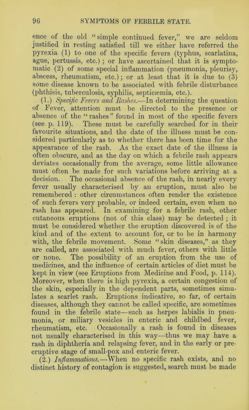 ence of the old “simple continued fever,” we are seldom justified in resting satisfied till we either have referred the pyrexia (1) to one of the specific fevers (typhus, scarlatina, ague, pertussis, etc.) ; or have ascertained that it is sympto- matic (2) of some special inflammation (pneumonia, pleurisy, abscess, rheumatism, etc.); or at least that it is due to (3) some disease known to be associated with febrile disturbance (phthisis, tuberculosis, syphilis, septicaemia, etc.). (1.) Specific Fevers and Rashes.—In determining the question of Fever, attention must be directed to the presence or absence of the “rashes” found in most of the specific fevers (see p. 119). These must be carefully searched for in their favourite situations, and the date of the illness must be con- sidered particularly as to whether there has been time for the appearance of the rash. As the exact date of the illness is often obscure, and as the day on which a febrile rash appears deviates occasionally from the average, some little allowance must often be made for such variations before arriving at a decision. The occasional absence of the rash, in nearly every fever usually characterised by an eruption, must also be remembered : other circumstances often render the existence of such fevers very probable, or indeed certain, even when no rash has appeared. In examining for a febrile rash, other cutaneous eruptions (not of this class) may be detected ; it must be considered whether the eruption discovered is of the kind and of the extent to account for, or to be in harmonj' with, the febrile movement. Some “skin diseases,” as they are called, are associated with much fever, others with little or none. The possibility of an eruption from the use of medicines, and the influence of certain articles of diet must be kept in view (see Eruptions from Medicine and Food, p. 114). Moreover, when there is high pyrexia, a certain congestion of the skin, especially in the dependent parts, sometimes simu- lates a scarlet rash. Eruptions indicative, so far, of certain diseases, although they cannot be called specific, are sometimes found in the febrile state—such as herpes labialis in pneu- monia, or miliary vesicles in enteric and childbed fever, I'heumatism, etc. Occasionally a rash is found in diseases not usually characterised in this way—thus we may have a rash in diphtheria and relapsing fever, and in the early or pre- emptive stage of small-pox and enteric fever. (2.) Inflammations.—When no specific rash exists, and no distinct history of contagion is suggested, search must be made