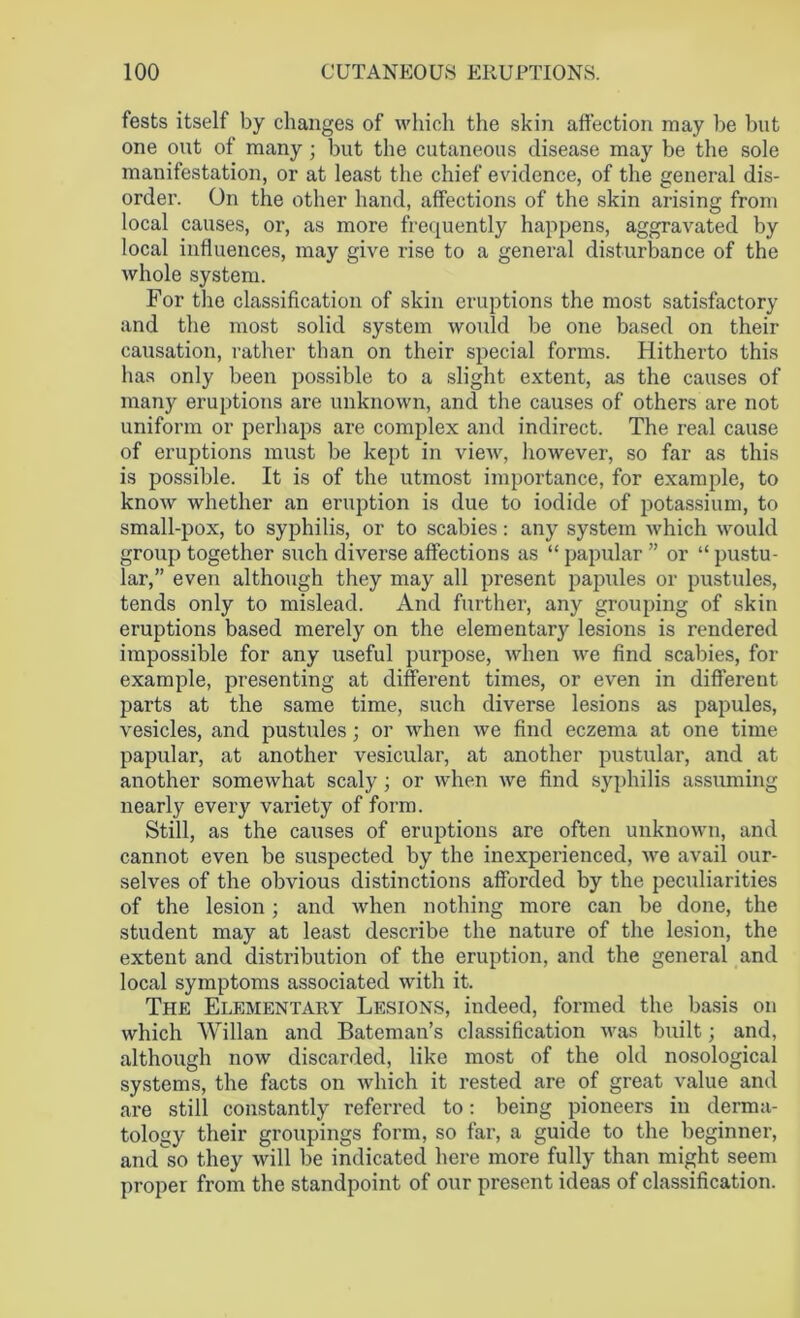 fests itself by changes of which the skin affection may be but one out of many; but the cutaneous disease may be the sole manifestation, or at least the chief evidence, of the general dis- order. On the other hand, affections of the skin arising from local causes, or, as more frequently happens, aggravated by local influences, may give rise to a general disturbance of the whole system. For the classification of skin eruptions the most satisfactory and the most solid system would be one based on their causation, rather than on their special forms. Hitherto this has only been possible to a slight extent, as the causes of many eruptions are unknown, and the causes of others are not uniform or perhaps are complex and indirect. The real cause of eruptions must be kept in view, however, so far as this is possible. It is of the utmost importance, for example, to know whether an eruption is due to iodide of potassium, to small-pox, to syphilis, or to scabies: any system which would group together such diverse affections as “ papular ” or “ pustu- lar,” even although they may all present papules or pustules, tends only to mislead. And further, any grouping of skin eruptions based merely on the elementary lesions is rendered impossible for any useful purpose, when we find scabies, for example, presenting at different times, or even in different parts at the same time, such diverse lesions as papules, vesicles, and pustules; or when we find eczema at one time papular, at another vesicular, at another pustular, and at another somewhat scaly; or when we find syphilis assuming nearly every variety of form. Still, as the causes of eruptions are often unknown, and cannot even be suspected by the inexperienced, we avail our- selves of the obvious distinctions afforded by the peculiarities of the lesion; and when nothing more can be done, the student may at least describe the nature of the lesion, the extent and distribution of the eruption, and the general and local symptoms associated with it. The Elementary Lesions, indeed, formed the basis on which Willan and Bateman’s classification was built; and, although now discarded, like most of the old nosological systems, the facts on which it rested are of great value and are still constantly referred to: being pioneers in derma- tology their groupings form, so far, a guide to the beginner, and'so they will be indicated here more fully than might seem proper from the standpoint of our present ideas of classification.