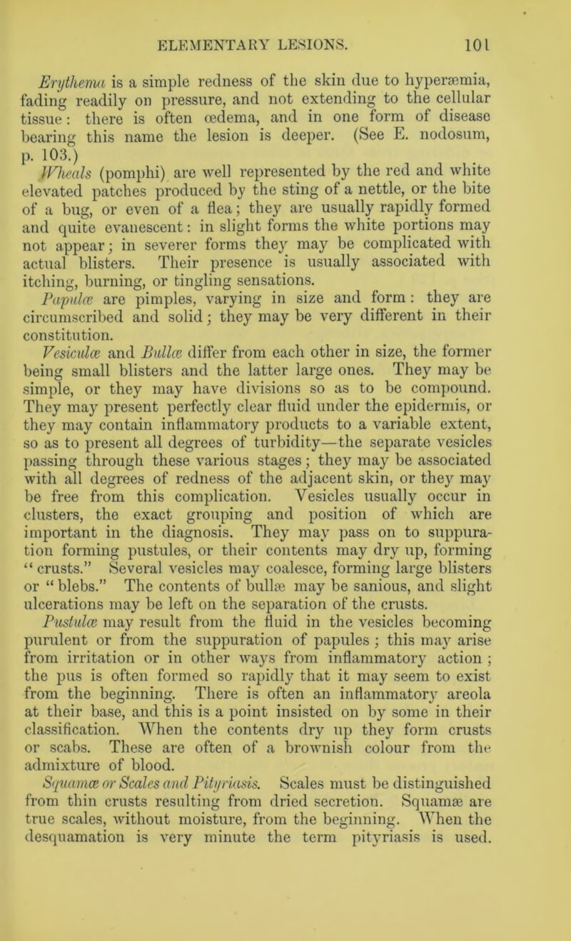 Erythema is a simple redness of the skin due to hyperaemia, fading readily on pressure, and not extending to the cellular tissue: there is often oedema, and in one form of disease bearing this name the lesion is deeper. (See E. nodosum, p. 103.) }Vheals (pomphi) are well represented by the red and white elevated patches produced by the sting of a nettle, or the bite of a bug, or even of a flea; they are usually rapidly formed and quite evanescent: in slight forms the white portions may not appear; in severer forms they may be complicated with actual blisters. Their presence is usually associated with itching, burning, or tingling sensations. Papulae are pimples, varying in size and form: they are circumscribed and solid; they may be very different in their constitution. Vesiculce and Bailee dilfer from each other in size, the former being small blisters and the latter large ones. They may be simple, or they may have divisions so as to be compound. They may present perfectly clear fluid under the epidermis, or they may contain inflammatory products to a variable extent, so as to present all degrees of turbidity—the separate vesicles passing through these various stages; they may be associated with all degrees of redness of the adjacent skin, or they may be free from this complication. Vesicles usually occur in clusters, the exact grouping and position of which are important in the diagnosis. They may pass on to suppura- tion forming pustules, or their contents may dry up, forming “ crusts.” Several vesicles may coalesce, forming large blisters or “ blebs.” The contents of bullae may be sanious, and slight ulcerations may be left on the separation of the crusts. Pustulce may result from the fluid in the vesicles becoming purulent or from the suppuration of papules ; this may arise from irritation or in other ways from inflammatory action ; the pus is often formed so rapidly that it may seem to exist from the beginning. There is often an inflammatory areola at their base, and this is a point insisted on by some in their classification. When the contents dry up they form crusts or scabs. These are often of a brownish colour from the admixture of blood. Squamee or Scales and Pityriasis. Scales must be distinguished from thin crusts resulting from dried secretion. Squamae are true scales, without moisture, from the beginning. When the desquamation is very minute the term pityriasis is used.
