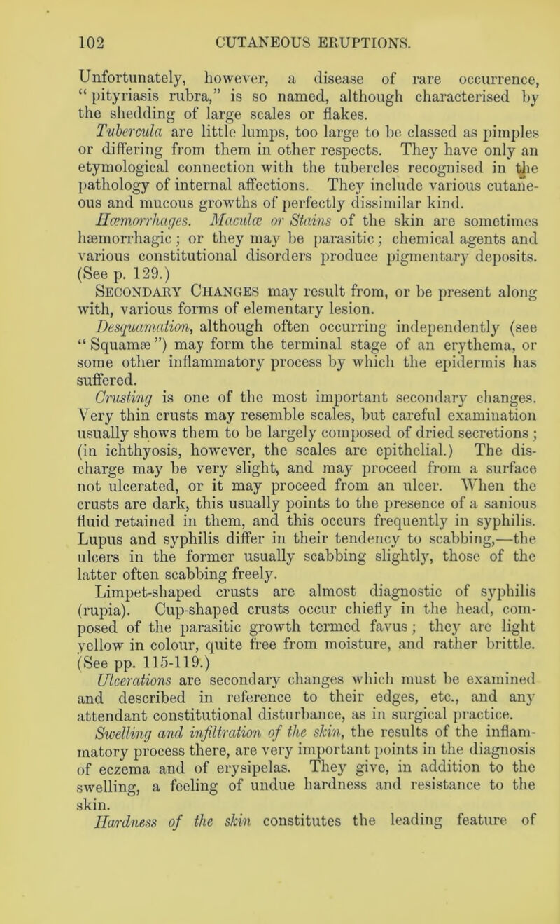 Unfortunately, however, a disease of rare occurrence, “ pityriasis rubra,” is so named, although characterised by the shedding of large scales or flakes. Tubercula are little lumps, too large to be classed as pimples or differing from them in other respects. They have only an etymological connection with the tubercles recognised in the pathology of internal affections. They include various cutane- ous and mucous growths of perfectly dissimilar kind. Hcemmrhages. Maculce or Stains of the skin are sometimes haemorrhagic; or they may be parasitic; chemical agents and various constitutional disorders produce pigmentary deposits. (See p. 129.) Secondary Changes may result from, or be present along with, various forms of elementary lesion. Desquamation, although often occurring independently (see “ Squamae ”) may form the terminal stage of an erythema, or some other inflammatory process by which the epidermis has suffered. Crusting is one of the most important secondary changes. Very thin crusts may resemble scales, but careful examination usually shows them to be largely composed of dried secretions ; (in ichthyosis, however, the scales are epithelial.) The dis- charge may be very slight, and may proceed from a surface not ulcerated, or it may proceed from an ulcer. When the crusts are dark, this usually points to the presence of a sanious fluid retained in them, and this occurs frequently in syphilis. Lupus and syphilis differ in their tendency to scabbing,—the ulcers in the former usually scabbing slightly, those of the latter often scabbing freely. Limpet-shaped crusts are almost diagnostic of syphilis (rupia). Cup-shaped crusts occur chiefly in the head, com- posed of the parasitic growth termed favus; they are light yellow in colour, quite free from moisture, and rather brittle. (See pp. 115-119.) Ulcerations are secondary changes which must be examined and described in reference to their edges, etc., and any attendant constitutional disturbance, as in surgical practice. Swelling and infiltration of the skin, the results of the inflam- matory process there, are very important points in the diagnosis of eczema and of erysipelas. They give, in addition to the swelling, a feeling of undue hardness and resistance to the skin. Hardness of the skin constitutes the leading feature of