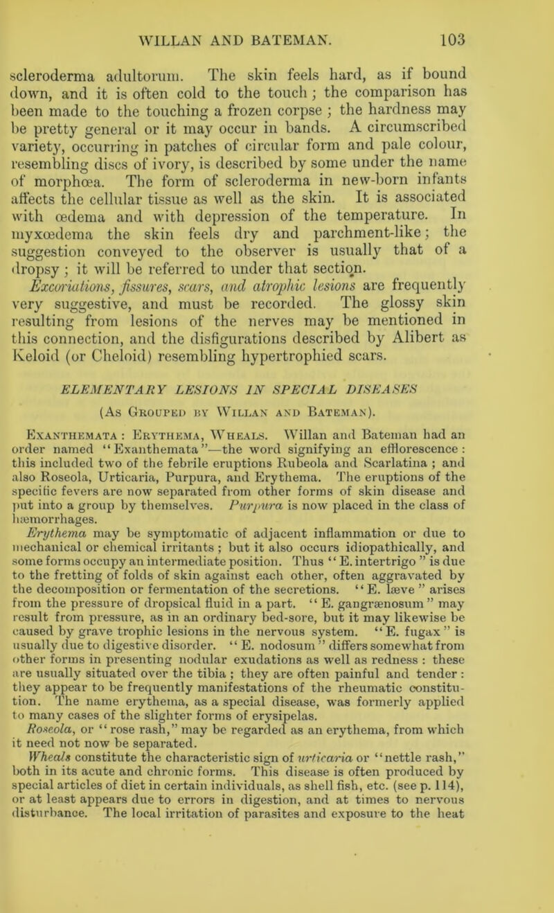 scleroderma adultoruiu. The skin feels hard, as if bound down, and it is often cold to the touch ; the comparison has been made to the touching a frozen corpse ; the hardness may be pretty general or it may occur in bands. A circumscribed variety, occurring in patches of circular form and pale colour, resembling discs of ivory, is described by some under the name of morphoea. The form of scleroderma in new-born infants affects the cellular tissue as well as the skin. It is associated with oedema and with depression of the temperature. In myxoedema the skin feels dry and parchment-like; the suggestion conveyed to the observer is usually that ot a dropsy ; it will be referred to under that section. Excoriations, fissures, scars, and atrophic lesions are frequently very suggestive, and must be recorded. The glossy skin resulting from lesions of the nerves may be mentioned in this connection, and the disfigurations described by Alibert as Keloid (or Cheloid) resembling hypertrophied scars. ELEMENTARY LESIONS IN SPECIAL DISEASES (As Grouped by Willan and Bateman). Exanthemata : Erythema, Wheals. Willan and Bateman had an order named “Exanthemata”—the word signifying an efflorescence: this included two of the febrile eruptions Rubeola and Scarlatina ; and also Roseola, Urticaria, Purpura, and Erythema. The eruptions of the specific fevers are now separated from other forms of skin disease and put into a group by themselves. Purpura is now placed in the class of iuemorrhages. Erythema may be symptomatic of adjacent inflammation or due to mechanical or chemical irritants ; but it also occurs idiopathically, and some forms occupy an intermediate position. Thus ‘‘ E. intertrigo ” is due to the fretting of folds of skin against each other, often aggravated by the decomposition or fermentation of the secretions. ‘ ‘ E. lasve ” arises from the pressure of dropsical fluid in a part. “ E. gangraenosum ” may result from pressure, as in an ordinary bed-sore, but it may likewise be caused by grave trophic lesions in the nervous system. “E. fugax ” is usually due to digestive disorder. “ E. nodosum ” differs somewhat from other forms in presenting nodular exudations as well as redness : these are usually situated over the tibia ; they are often painful and tender : they appear to be frequently manifestations of the rheumatic constitu- tion. The name erythema, as a special disease, was formerly applied to many cases of the slighter forms of erysipelas. Roseola, or “ rose rash,” may be regarded as an erythema, from which it need not now be separated. Wheals constitute the characteristic sign of urticaria or “nettle rash,” both in its acute and chronic forms. This disease is often produced by special articles of diet in certain individuals, as shell fish, etc. (see p. 114), or at least appears due to errors in digestion, and at times to nervous dist<irbance. The local irritation of parasites and exposure to the heat