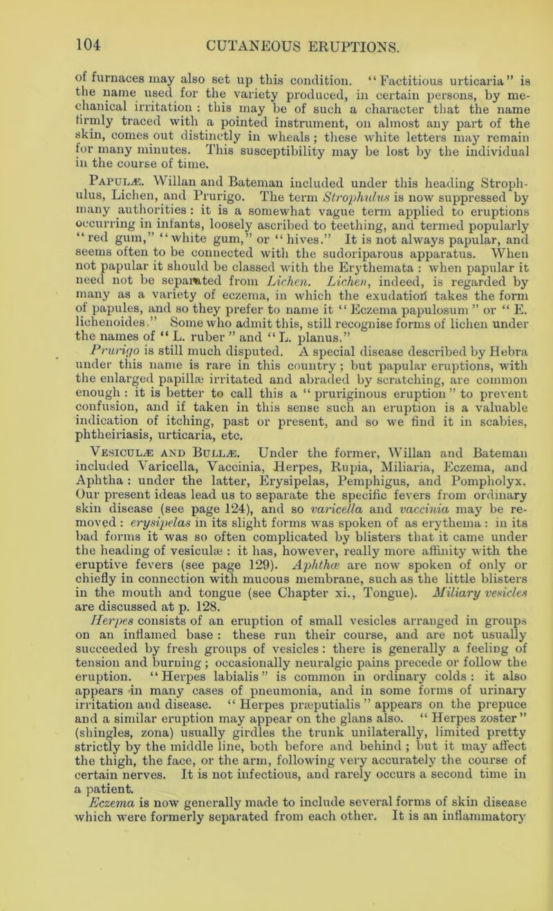 of furnaces may also set up this condition. “Factitious urticaria” is the name used for the variety produced, in certain persons, by me- chanical irritation : this may be of such a character that the name firmly traced with a pointed instrument, on almost any part of the skin, comes out distinctly in wheals; these white letters may remain for many minutes. This susceptibility may be lost by the individual in the course of time. Papulae. Willan and Bateman included under this heading Stroph- ulus, Lichen, and Prurigo. The term Strophulus is now suppressed by many authorities: it is a somewhat vague term applied to eruptions occurring in infants, loosely ascribed to teething, and termed popularly “ red gum,” “ white gum,” or “ hives.” It is not always papular, and seems often to be connected with the sudoriparous apparatus. When not papular it should be classed with the Erythemata : when papular it need not be sepamted from Lichen. Lichen, indeed, is regarded by many as a variety of eczema, in which the exudatiori takes the form of papules, and so they prefer to name it “ Eczema papulosum ” or “ E. lichenoidesSome who admit this, still recognise forms of lichen under the names of “ L. ruber ” and “ L. planus.” Prurigo is still much disputed. A special disease described by Hebra under this name is rare in this country ; but papular eruptions, with the enlarged papilla; irritated and abraded by scratching, are common enough : it is better to call this a “ pruriginous eruption ” to prevent confusion, and if taken in this sense such an eruption is a valuable indication of itching, past or present, and so we find it in scabies, phtheiriasis, urticaria, etc. VESiciJLyE and BuLLyE. Under the former, Willan and Bateman included Varicella, Vaccinia, Herpes, Rupia, Miliaria, Eczema, and Aphtha: under the latter, Erysipelas, Pemphigus, and Pompholyx. Our present ideas lead us to separate the specific fevers from ordinary skin disease (see page 124), and so varicella and vaccinia may be re- moved : erysipelas in its slight forms was spoken of as erythema : in its bad forms it was so often complicated by blisters that it came under the heading of vesicular: it has, however, really more affinity with the eruptive fevers (see page 129). Aphtha are now spoken of only or chiefly in connection with mucous membrane, such as the little blisters in the mouth and tongue (see Chapter xi., Tongue). Miliary vesicles are discussed at p. 128. Herpes consists of an eruption of small vesicles arranged in groups on an inflamed base : these run their coui’se, and are not usually succeeded by fresh groups of vesicles: there is generally a feeling of tension and burning ; occasionally neuralgic pains precede or follow the eruption. “Herpes labialis” is common in ordinary colds: it also appears in many cases of pneumonia, and in some forms of urinary irritation and disease. “ Herpes prieputialis ” appears on the prepuce and a similar eruption may appear on the glans also. “ Herpes zoster ” (shingles, zona) usually girdles the trunk unilaterally, limited pretty strictly by the middle line, both before and behind ; but it may affect the thigh, the face, or the arm, following very accurately the course of certain nerves. It is not infectious, and rarely occurs a second time in a patient. Eczema is now generally made to include several forms of skin disease which were formerly separated from each other. It is an inflammatory