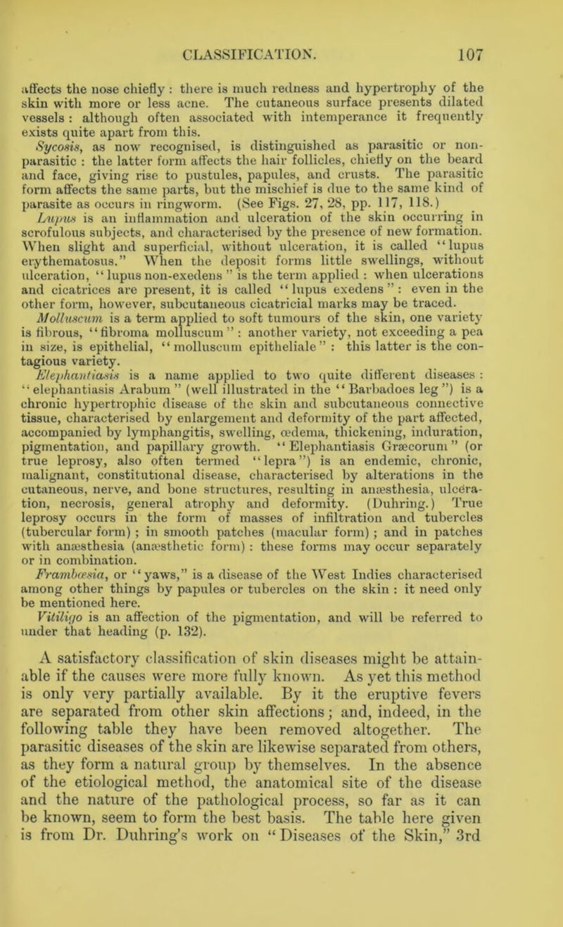 affects the nose chiefly : there is much redness and hypertrophy of the skin with more or less acne. The cutaneous surface presents dilated vessels : although often associated with intemperance it frequently exists quite apart from this. Sycosis, as now recognised, is distinguished as parasitic or non- parasitic : the latter form affects the hair follicles, chiefly on the beard and face, giving rise to pustules, papules, and crusts. The parasitic form affects the same parts, but the mischief is due to the same kind of parasite as occurs in ringworm. (See Figs. 27, 28, pp. 117, 118.) Lupus is an inflammation and ulceration of the skin occurring in scrofulous subjects, and characterised by the presence of new formation. When slight and superficial, without ulceration, it is called “lupus erythematosus.” When the deposit forms little swellings, without ulceration, “ lupus non-exedens ” is the term applied : when ulcerations and cicatrices are present, it is called “lupus exedens ”: even in the other form, however, subcutaneous cicatricial marks may be traced. Molluscum is a term applied to soft tumours of the skin, one variety is fibrous, “fibroma molluscum” : another variety, not exceeding a pea in size, is epithelial, “molluscum epitheliale” : this latter is the con- tagious variety. Elephantiasis is a name applied to two quite different diseases : “elephantiasis Arabum ” (well illustrated in the “ Barbadoes leg ”) is a chronic hypertrophic disease of the skin and subcutaneous connective tissue, characterised by enlargement and deformity of the part affected, accompanied by lymphangitis, swelling, cedema, thickening, induration, pigmentation, and papillary growth. “Elephantiasis Graecorum” (or true leprosy, also often termed “lepra”) is an endemic, chronic, malignant, constitutional disease, characterised by alterations in the cutaneous, nerve, and bone structures, resulting in anaesthesia, ulcera- tion, necrosis, general atrophy and deformity. (Duliring.) True leprosy occurs in the form of masses of infiltration and tubercles (tubercular form) ; in smooth patches (macular form); and in patches with anaesthesia (anaesthetic form) : these forms may occur separately or in combination. Frambcesia, or “yaws,” is a disease of the West Indies characterised among other things by papules or tubercles on the skin : it need only be mentioned here. Vitilic/o is an affection of the pigmentation, and will be referred to under that heading (p. 132). A satisfactory classification of skin diseases might he attain- able if the causes were more fully known. As yet this method is only very partially available. By it the eruptive fevers are separated from other skin affections; and, indeed, in the following table they have been removed altogether. The parasitic diseases of the skin are likewise separated from others, as they form a natural group bjr themselves. In the absence of the etiological method, the anatomical site of the disease and the nature of the pathological process, so far as it can be known, seem to form the best basis. The table here given is from Dr. Duhring’s work on “ Diseases of the Skin,” 3rd