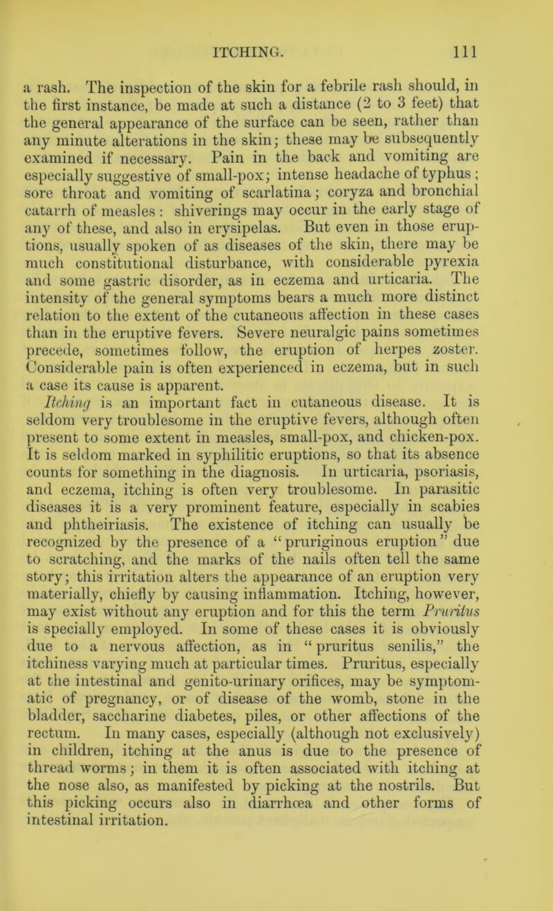 a rash. The inspection of the skin for a febrile rash should, in the first instance, be made at such a distance (2 to 3 feet) that the general appearance of the surface can be seen, rather than any minute alterations in the skin; these may be subsequently examined if necessary. Pain in the back and vomiting are especially suggestive of small-pox; intense headache of typhus ; sore throat and vomiting of scarlatina; coryza and bronchial catarrh of measles: shiverings may occur in the early stage of any of these, and also in erysipelas. But even in those erup- tions, usually spoken of as diseases of the skin, there may be much constitutional disturbance, with considerable pyrexia and some gastric disorder, as in eczema and urticaria. The intensity of the general symptoms bears a much more distinct relation to the extent of the cutaneous affection in these cases than in the eruptive fevers. Severe neuralgic pains sometimes precede, sometimes follow, the eruption of herpes zoster. Considerable pain is often experienced in eczema, but in such a case its cause is apparent. Itching is an important fact in cutaneous disease. It is seldom very troublesome in the eruptive fevers, although often present to some extent in measles, small-pox, and chicken-pox. It is seldom marked in syphilitic eruptions, so that its absence counts for something in the diagnosis. In urticaria, psoriasis, and eczema, itching is often very troublesome. In parasitic diseases it is a very prominent feature, especially in scabies and phtheiriasis. The existence of itching can usually be recognized by the presence of a “ pruriginous eruption ” due to scratching, and the marks of the nails often tell the same story; this irritation alters the appearance of an eruption very materially, chiefly by causing inflammation. Itching, however, may exist without any eruption and for this the term Pruritus is specially employed. In some of these cases it is obviously due to a nervous affection, as in “ pruritus senilis,” the itchiness varying much at particular times. Pruritus, especially at the intestinal and genito-urinary orifices, may be symptom- atic of pregnancy, or of disease of the womb, stone in the bladder, saccharine diabetes, piles, or other affections of the rectum. In many cases, especially (although not exclusively) in children, itching at the anus is due to the presence of thread worms; in them it is often associated with itching at the nose also, as manifested by picking at the nostrils. But this picking occurs also in diarrhoea and other forms of intestinal irritation.