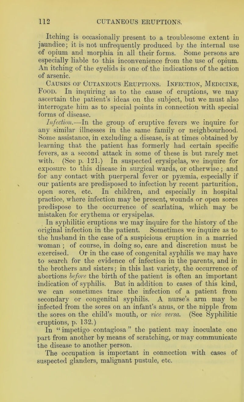 Itching is occasionally present to a troublesome extent in jaundice; it is not unfrequently produced by the internal use of opium and morphia in all their forms. Some persons are especially liable to this inconvenience from the use of opium. An itching of the eyelids is one of the indications of the action of arsenic. Causes of Cutaneous Eruptions. Infection, Medicine, Food. In inquiring as to the cause of eruptions, we may ascertain the patient’s ideas on the subject, but we must also interrogate him as to special points in connection with special forms of disease. Infection.—In the group of eruptive fevers we inquire for any similar illnesses in the same family or neighbourhood. Some assistance, in excluding a disease, is at times obtained by learning that the patient has formerly had certain specific fevers, as a second attack in some of these is but rarely met with. (See p. 121.) In suspected erysipelas, we inquire for exposure to this disease in surgical wards, or otherwise; and for any contact with puerperal fever or pysemia, especially if our patients are predisposed to infection by recent parturition, open sores, etc. In children, and especially in hospital practice, where infection may be present, wounds or open sores predispose to the occurrence of scarlatina, which may be mistaken for erythema or erysipelas. In syphilitic eruptions we may inquire for the history of the original infection in the patient. Sometimes we inquire as to the husband in the case of a suspicious eruption in a married woman ; of course, in doing so, care and discretion must be exercised. Or in the case of congenital syphilis we may have to search for the evidence of infection in the parents, and in the brothers and sisters; in this last variety, the occurrence of abortions before the birth of the patient is often an important indication of syphilis. But in addition to cases of this kind, we can sometimes trace the infection of a patient from secondary or congenital syphilis. A nurse’s arm may be infected from the sores on an infant’s anus, or the nipple from the sores on the child’s mouth, or vice versa. (See Syphilitic eruptions, p. 132.) In “ impetigo contagiosa ” the patient may inoculate one part from another by means of scratching, or may communicate the disease to another person. The occupation is important in connection with cases of suspected glanders, malignant pustule, etc.
