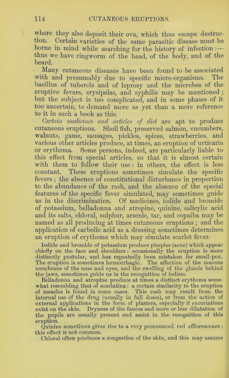 where they also deposit their ova, which thus escape destruc- tion. Certain varieties of the same parasitic disease must be borne in mind while searching for the history of infection:— thus we have ringworm of the head, of the body, and of the beard. Many cutaneous diseases have been found to be associated with and presumably due to specific micro-organisms. The bacillus of tubercle and of leprosy and the microbes of the eruptive fevers, erysipelas, and syphilis may be mentioned ; but the subject is too complicated, and in some phases of it too uncertain, to demand more as yet than a mere reference to it in such a book as this. Certain medicines and articles of diet are apt to produce cutaneous eruptions. Shell fish, preserved salmon, cucumbers, walnuts, game, sausages, pickles, spices, strawberries, and various other articles produce, at times, an eruption of urticaria or erythema. Some persons, indeed, are particularly liable to this effect from special articles, so that it is almost certain with them to follow their use : in others, the effect is less constant. These eruptions sometimes simulate the specific fevers; the absence of constitutional disturbance in proportion to the abundance of the rash, and the absence of the special features of the specific fever simulated, may sometimes guide us in the discrimination. Of medicines, iodide and bromide of potassium, belladonna and atropine, quinine, salicylic acid and its salts, chloral, sulphur, arsenic, tar, and copaiba may be named as all producing at times cutaneous eruptions; and the application of carbolic acid as a dressing sometimes determines an eruption of erythema which may simulate scarlet fever. Iodide and bromide of potassium produce pimples (acne) which appear chiefly on the face and shoulders : occasionally the eruption is more distinctly pustular, and has repeatedly been mistaken for small-pox. The eruption is sometimes haemorrhagic. The affection of the mucous membrane of the nose and eyes, and the swelling of the glands behind the jaws, sometimes guide us in the recognition of iodism. Belladonna and atropine produce at times a distinct erythema some- what resembling that of scarlatina : a certain similarity to the eruption of measles is found in some cases. This rash may result from the internal use of the drug (usually in full doses), or from the action of external applications in the form of plasters, especially if excoriations exist on the skin. Dryness of the fauces and more or less dilatation of the pupils are usually present and assist in the recognition of this eruption. Quinine sometimes gives rise to a very pronounced red efflorescence : this effect is not common. Chloral often produces a congestion of the skin, and this may assume