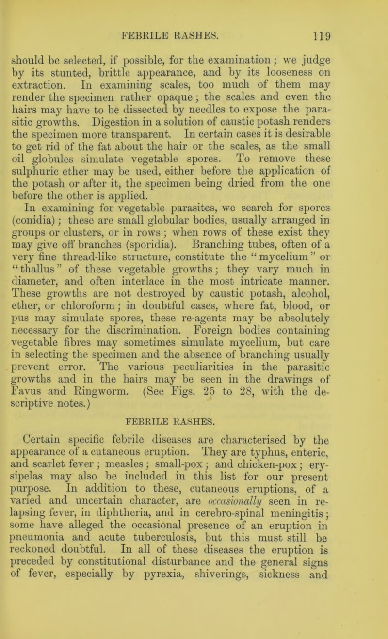 should be selected, if possible, for the examination; we judge by its stunted, brittle appearance, and by its looseness on extraction. In examining scales, too much of them may render the specimen rather opaque; the scales and even the hairs may have to be dissected by needles to expose the para- sitic growths. Digestion in a solution of caustic potash renders the specimen more transparent. In certain cases it is desirable to get rid of the fat about the hair or the scales, as the small oil globules simulate vegetable spores. To remove these sulphuric ether may be used, either before the application of the potash or after it, the specimen being dried from the one before the other is applied. In examining for vegetable parasites, we search for spores (conidia); these are small globular bodies, usually arranged in groups or clusters, or in rows; when rows of these exist they may give off branches (sporidia). Branching tubes, often of a very fine thread-like structure, constitute the “ mycelium ” or “ thallus ” of these vegetable growths; they vary much in diameter, and often interlace in the most intricate manner. These growths are not destroyed by caustic potash, alcohol, ether, or chloroform; in doubtful cases, where fat, blood, or pus may simulate spores, these re-agents may be absolutely necessary for the discrimination. Foreign bodies containing vegetable fibres may sometimes simulate mycelium, but care in selecting the specimen and the absence of branching usually prevent error. The various peculiarities in the parasitic growths and in the hairs may be seen in the drawings of Favus and Ringworm. (See Figs. 25 to 28, with the de- scriptive notes.) FEBRILE RASHES. Certain specific febrile diseases are characterised by the appearance of a cutaneous eruption. They are typhus, enteric, and scarlet fever; measles; small-pox; and chicken-pox; ery- sipelas may also be included in this list for our present purpose. In addition to these, cutaneous eruptions, of a varied and uncertain character, are occasionally seen in re- lapsing fever, in diphtheria, and in cerebro-spinal meningitis; some have alleged the occasional presence of an eruption in pneumonia and acute tuberculosis, but this must still be reckoned doubtful. In all of these diseases the eruption is preceded by constitutional disturbance and the general signs of fever, especially by pyrexia, shiverings, sickness and