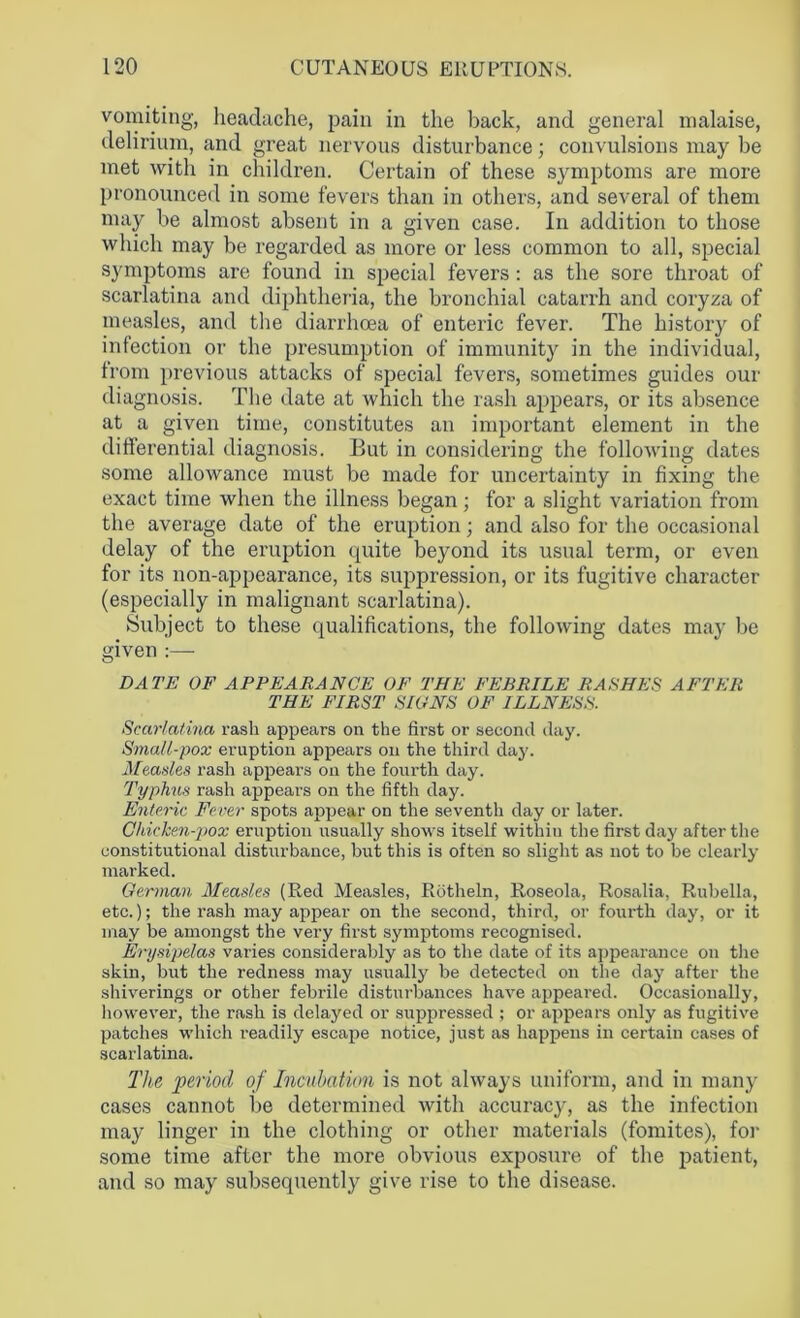 vomiting, headache, pain in the back, and general malaise, delirium, and great nervous disturbance; convulsions may be met with in children. Certain of these symptoms are more pronounced in some fevers than in others, and several of them may be almost absent in a given case. In addition to those which may be regarded as more or less common to all, special symptoms are found in special fevers: as the sore throat of scarlatina and diphtheria, the bronchial catarrh and coryza of measles, and the diarrhoea of enteric fever. The history of infection or the presumption of immunity in the individual, from previous attacks of special fevers, sometimes guides our diagnosis. The date at which the rash appears, or its absence at a given time, constitutes an important element in the differential diagnosis. But in considering the following dates some allowance must be made for uncertainty in fixing the exact time when the illness began; for a slight variation from the average date of the eruption; and also for the occasional delay of the eruption quite beyond its usual term, or even for its non-appearance, its suppression, or its fugitive character (especially in malignant scarlatina). Subject to these qualifications, the following dates may be given :— DATE OF APPEARANCE OF THE FEBRILE RASHES AFTER THE FIRST SIONS OF ILLNESS. Scarlatina rash appears on the first or second day. Small-pox eruption appears on the third day. Measles rash appears on the fourth day. Typhus rash appears on the fifth day. Enteric Fever spots appear on the seventh day or later. Chicken-pox eruption usually shows itself withiu the first da}' after the constitutional disturbance, but this is often so slight as not to be clearly marked. German Measles (Red Measles, Rotheln, Roseola, Rosalia, Rubella, etc.); the rash may appear on the second, third, or fourth day, or it may be amongst the very first symptoms recognised. Erysipelas varies considerably as to the date of its appearance on the skin, but the redness may usually be detected on the day after the shiverings or other febrile disturbances have appeared. Occasionally, however, the rash is delayed or suppressed ; or appears only as fugitive patches which readily escape notice, just as happens in certain cases of scarlatina. Tlte period of Incubation is not always uniform, and in many cases cannot be determined with accuracy, as the infection may linger in the clothing or other materials (fomites), for some time after the more obvious exposure of the patient, and so may subsequently give rise to the disease.