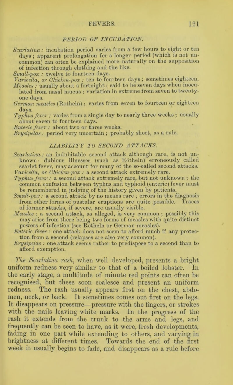 PERIOD OF INCUBATION. Scarlatina: incubation period varies from a few hours to eight or ten days ; appai'ent prolongation for a longer period (which is not un- common) can often be explained more naturally on the supposition of infection through clothing and the like. Small-pox : twelve to fourteen days. Varicella, or Chicken-pox : ten to fourteen days ; sometimes eighteen. Measles ; usually about a fortnight; said to be seven days when inocu- lated from nasal mucus ; variation in extreme from seven to twenty- one days. German measles (Riitlieln): varies from seven to fourteen or eighteen days. Typhus fever ; varies from a single day to nearly three weeks ; usually about seven to fourteen days. Enteric fever: about two or three weeks. Erysipelas : period very uncertain ; probably short, as a rule. LIABILITY TO SECOND ATTACKS. Scarlatina: an indubitable second attack although rare, is not un- known: dubious illnesses (such as Rotheln) erroneously called scarlet fever, may account for many of the so-called second attacks. Varicella, or Chicken-pox : a second attack extremely rare. Typhus fever: a second attack extremely rare, but not unknown ; the common confusion between typhus and typhoid (enteric) fever must be remembered in judging of the history given by patients. Small-pox: a second attack by no means rare , errors in the diagnosis from other forms of pustular eruptions are quite possible. Traces of former attacks, if severe, are usually visible. Measles : a second attack, as alleged, is very common ; possibly this may arise from there being two forms of measles with quite distinct powers of infection (see Rotheln or German measles). Enteric fever: one attack does not seem to afford much if any protec- tion from a second (relapses are also very common). Erysipelas : one attack seems rather to predispose to a second than to afford exemption. The Scarlatina rash, when well developed, presents a bright uniform redness very similar to that of a boiled lobster. In the early stage, a multitude of minute red points can often be recognised, but these soon coalesce and present an uniform redness. The rash usually appears first on the chest, abdo- men, neck, or back. It sometimes comes out first on the legs. It disappears on pressure—pressure with the fingers, or strokes with the nails leaving white marks. In the progress of the rash it extends from the trunk to the arms and legs, and frequently can be seen to have, as it were, fresh developments, fading in one part while extending to others, and varying in brightness at different times. Towards the end of the first week it usually begins to fade, and disappears as a rule before