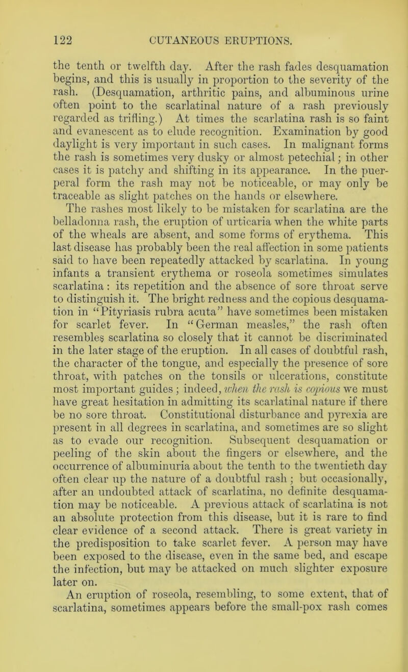 the tenth or twelfth day. After the rash fades desquamation begins, and this is usually in proportion to the severity of the rash. (Desquamation, arthritic pains, and albuminous urine often point to the scarlatinal nature of a rash previously regarded as trifling.) At times the scarlatina rash is so faint and evanescent as to elude recognition. Examination by good daylight is very important in such cases. In malignant forms the rash is sometimes very dusky or almost petechial; in other cases it is patchy and shifting in its appearance. In the puer- peral form the rash may not be noticeable, or may only be traceable as slight patches on the hands or elsewhere. The rashes most likely to be mistaken for scarlatina are the belladonna rash, the eruption of urticaria when the white parts of the wheals are absent, and some forms of erythema. This last disease has probably been the real affection in some patients said to have been repeatedly attacked by scarlatina. In young infants a transient erythema or roseola sometimes simulates scarlatina: its repetition and the absence of sore throat serve to distinguish it. The bright redness and the copious desquama- tion in “Pityriasis rubra acuta” have sometimes been mistaken for scarlet fever. In “ German measles,” the rash often resembles scarlatina so closely that it cannot be discriminated in the later stage of the eruption. In all cases of doubtful rash, the character of the tongue, and especially the presence of sore throat, with patches on the tonsils or ulcerations, constitute most important guides ; indeed, when the rash is copious we must have great hesitation in admitting its scarlatinal nature if there be no sore throat. Constitutional disturbance and pyrexia are present in all degrees in scarlatina, and sometimes are so slight as to evade our recognition. Subsequent desquamation or peeling of the skin about the fingers or elsewhere, and the occurrence of albuminuria about the tenth to the twentieth day often clear up the nature of a doubtful rash; but occasionally, after an undoubted attack of scarlatina, no definite desquama- tion may be noticeable. A previous attack of scarlatina is not an absolute protection from this disease, but it is rare to find clear evidence of a second attack. There is great variety in the predisposition to take scarlet fever. A person may have been exposed to the disease, even in the same bed, and escape the infection, but may be attacked on much slighter exposure later on. An eruption of roseola, resembling, to some extent, that of scarlatina, sometimes appears before the small-pox rash comes