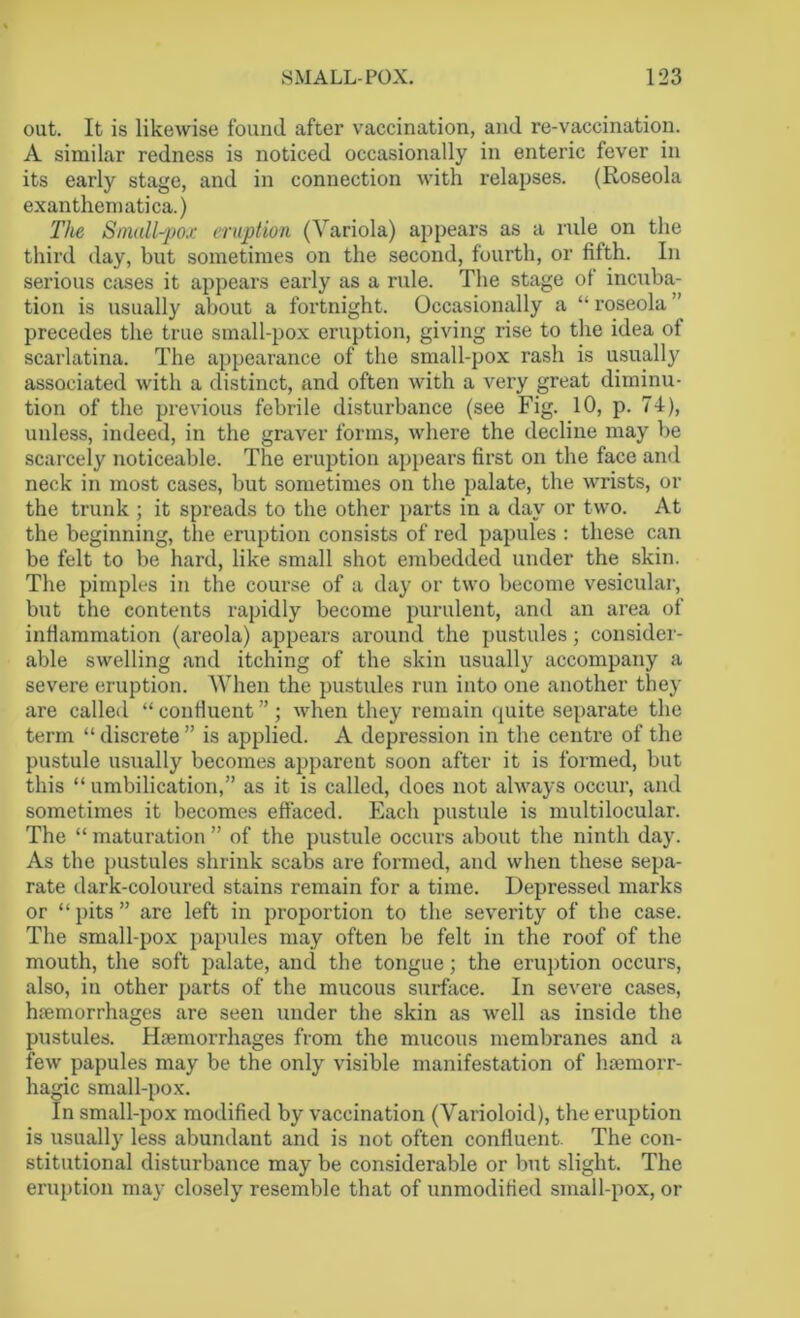out. It is likewise found after vaccination, and re-vaccination. A similar redness is noticed occasionally in enteric fever in its early stage, and in connection with relapses. (Roseola exanthematica.) The Small-pox eruption (Variola) appears as a rule on the third day, but sometimes on the second, fourth, or fifth. In serious cases it appears early as a rule. The stage ol incuba- tion is usually about a fortnight. Occasionally a “roseola ' precedes the true small-pox eruption, giving rise to the idea of scarlatina. The appearance of the small-pox rash is usually associated with a distinct, and often with a very great diminu- tion of the previous febrile disturbance (see Fig. 10, p. 74), unless, indeed, in the graver forms, where the decline may be scarcely noticeable. The eruption appears first on the face and neck in most cases, but sometimes on the palate, the wrists, or the trunk ; it spreads to the other parts in a day or two. At the beginning, the eruption consists of red papules : these can be felt to be hard, like small shot embedded under the skin. The pimples in the course of a day or two become vesicular, but the contents rapidly become purulent, and an area of inflammation (areola) appears around the pustules; consider- able swelling and itching of the skin usually accompany a severe eruption. When the pustules run into one another they are called “ confluent ” ; when they remain quite separate the term “ discrete ” is applied. A depression in the centre of the pustule usually becomes apparent soon after it is formed, but this “ umbilication,” as it is called, does not always occur, and sometimes it becomes effaced. Each pustule is multilocular. The “ maturation ” of the pustule occurs about the ninth day. As the pustules shrink scabs are formed, and when these sepa- rate dark-coloured stains remain for a time. Depressed marks or “ pits ” are left in proportion to the severity of the case. The small-pox papules may often be felt in the roof of the mouth, the soft palate, and the tongue; the eruption occurs, also, in other parts of the mucous surface. In severe cases, haemorrhages are seen under the skin as well as inside the pustules. Haemorrhages from the mucous membranes and a few papules may be the only visible manifestation of haemorr- hagic small-pox. In small-pox modified by vaccination (Varioloid), the eruption is usually less abundant and is not often confluent. The con- stitutional disturbance may be considerable or but slight. The eruption may closely resemble that of unmodified small-pox, or