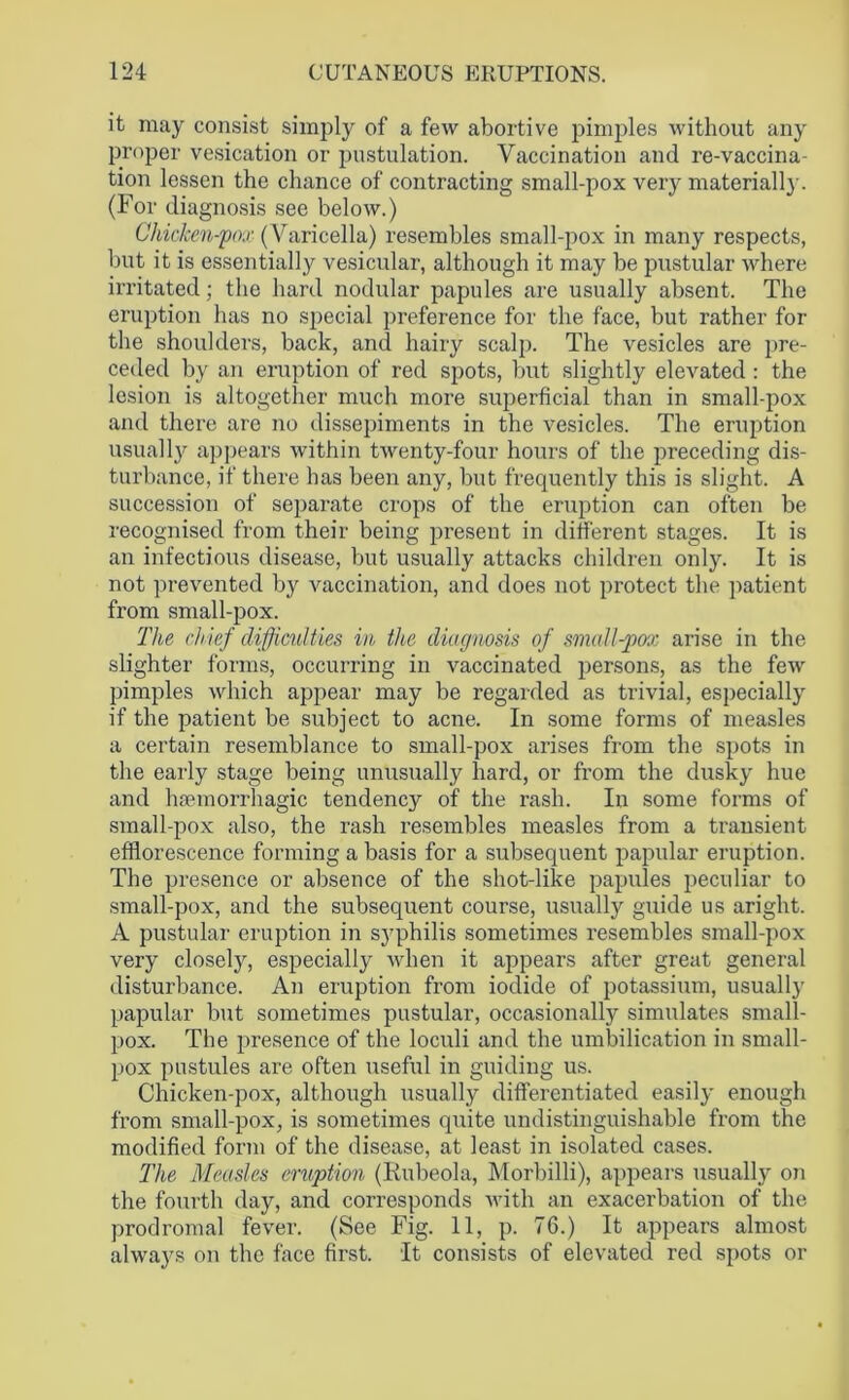 it may consist simply of a few abortive pimples without any proper vesication or postulation. Vaccination and re-vaccina- tion lessen the chance of contracting small-pox very materially. (For diagnosis see below.) Chicken-pox (Varicella) resembles small-pox in many respects, but it is essentially vesicular, although it may be pustular where irritated; the hard nodular papules are usually absent. The eruption has no special preference for the face, but rather for the shoulders, back, and hairy scalp. The vesicles are pre- ceded by an eruption of red spots, but slightly elevated : the lesion is altogether much more superficial than in small-pox and there are no dissepiments in the vesicles. The eruption usually appears within twenty-four hours of the preceding dis- turbance, if there has been any, but frequently this is slight. A succession of separate crops of the eruption can often be recognised from their being present in different stages. It is an infectious disease, but usually attacks children only. It is not prevented by vaccination, and does not protect the patient from small-pox. The chief difficulties in the diagnosis of small-pox arise in the slighter forms, occurring in vaccinated persons, as the few pimples which appear may be regarded as trivial, especially if the patient be subject to acne. In some forms of measles a certain resemblance to small-pox arises from the spots in the early stage being unusually hard, or from the dusky hue and haemorrhagic tendency of the rash. In some forms of small-pox also, the rash resembles measles from a transient efflorescence forming a basis for a subsequent papular eruption. The presence or absence of the shot-like papules peculiar to small-pox, and the subsequent course, usually guide us aright. A pustular eruption in syphilis sometimes resembles small-pox very closely, especially when it appears after great general disturbance. An eruption from iodide of potassium, usually papular but sometimes pustular, occasionally simulates small- pox. The presence of the loculi and the umbilication in small- pox pustules are often useful in guiding us. Chicken-pox, although usually differentiated easily enough from small-pox, is sometimes quite undistinguishable from the modified form of the disease, at least in isolated cases. The Measles eruption (Rubeola, Morbilli), appears usually on the fourth day, and corresponds with an exacerbation of the prodromal fever. (See Fig. 11, p. 76.) It appears almost always on the face first. It consists of elevated red spots or