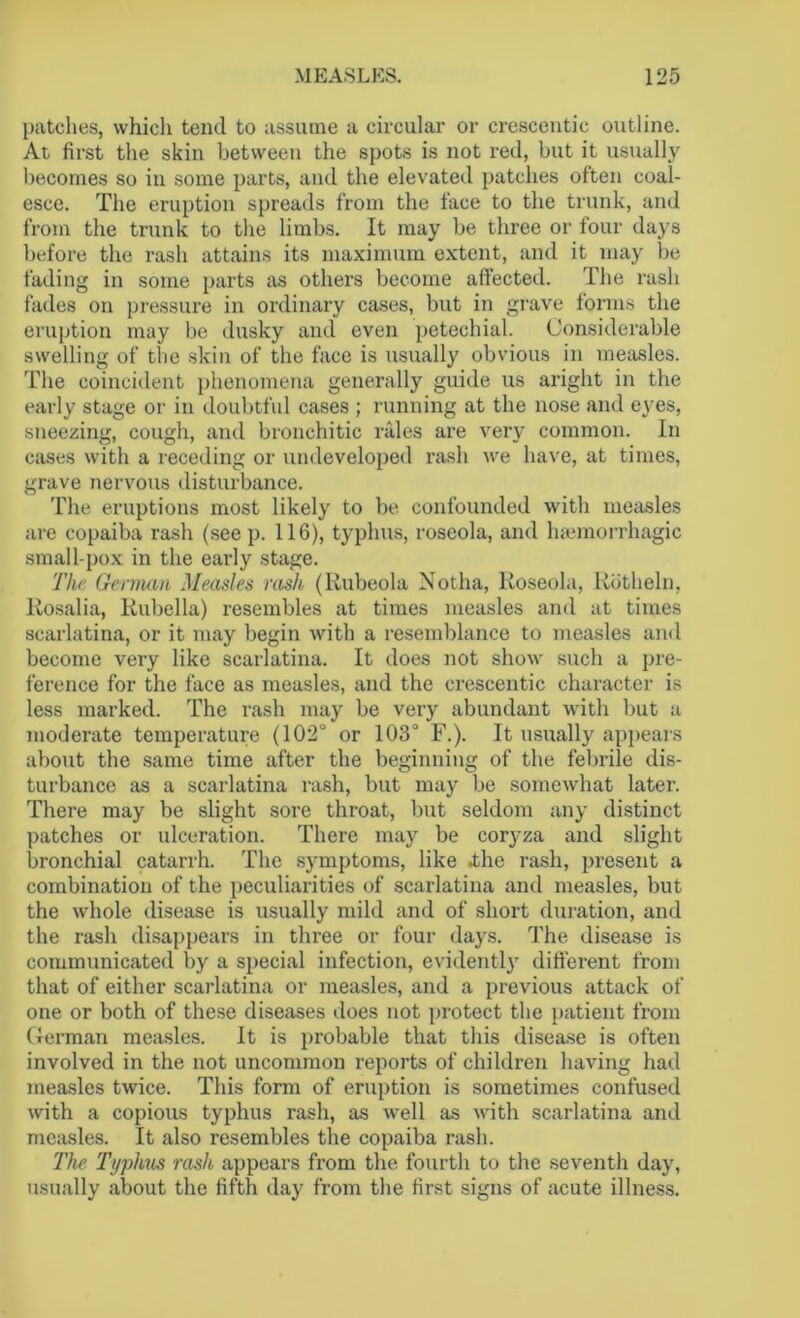 patches, which tend to assume a circular or crescentic outline. At first the skin between the spots is not red, but it usually becomes so in some parts, and the elevated patches often coal- esce. The eruption spreads from the face to the trunk, and from the trunk to the limbs. It may be three or four days before the rash attains its maximum extent, and it may be fading in some parts as others become affected. The rash fades on pressure in ordinary cases, but in grave forms the eruption may be dusky and even petechial. Considerable swelling of the skin of the face is usually obvious in measles. The coincident phenomena generally guide us aright in the early stage or in doubtful cases ; running at the nose and eyes, sneezing, cough, and bronchitic rales are very common. In cases with a receding or undeveloped rash we have, at times, grave nervous disturbance. The eruptions most likely to be confounded with measles are copaiba rash (seep. 116), typhus, roseola, and haemorrhagic small-pox in the early stage. The German Measles rash (Rubeola Notha, Roseola, Rotheln, Rosalia, Rubella) resembles at times measles and at times scarlatina, or it may begin with a resemblance to measles and become very like scarlatina. It does not show such a pre- ference for the face as measles, and the crescentic character is less marked. The rash may be very abundant with but a moderate temperature (102° or 103° F.). It usually appears about the same time after the beginning of the febrile dis- turbance as a scarlatina rash, but may be somewhat later. There may be slight sore throat, but seldom any distinct patches or ulceration. There may be coryza and slight bronchial catarrh. The symptoms, like .the rash, present a combination of the peculiarities of scarlatina and measles, but the whole disease is usually mild and of short duration, and the rash disappears in three or four days. The disease is communicated by a special infection, evidently different from that of either scarlatina or measles, and a previous attack of one or both of these diseases does not protect the patient from German measles. It is probable that this disease is often involved in the not uncommon reports of children having had measles twice. This form of eruption is sometimes confused with a copious typhus rash, as well as with scarlatina and measles. It also resembles the copaiba rash. The Typhus rash appears from the fourth to the seventh day, usually about the fifth day from the first signs of acute illness.