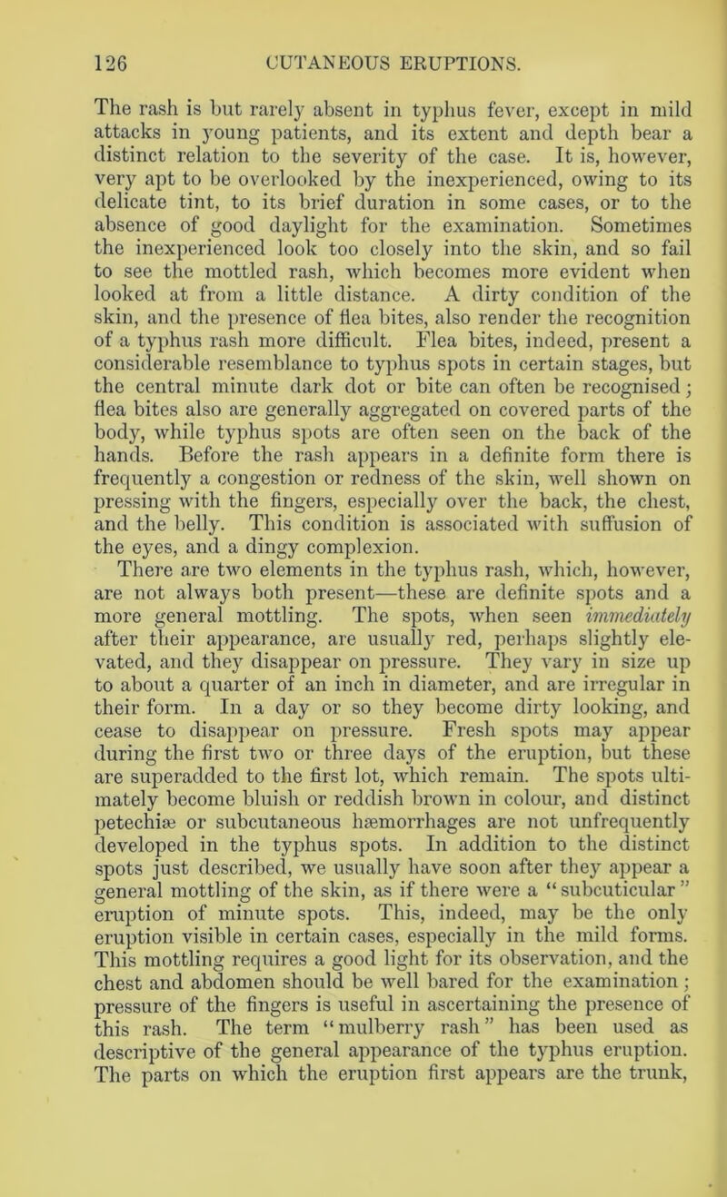The rash is but rarely absent in typhus fever, except in mild attacks in young patients, and its extent and depth bear a distinct relation to the severity of the case. It is, however, very apt to be overlooked by the inexperienced, owing to its delicate tint, to its brief duration in some cases, or to the absence of good daylight for the examination. Sometimes the inexperienced look too closely into the skin, and so fail to see the mottled rash, which becomes more evident when looked at from a little distance. A dirty condition of the skin, and the presence of flea bites, also render the recognition of a typhus rash more difficult. Flea bites, indeed, present a considerable resemblance to typhus spots in certain stages, but the central minute dark dot or bite can often be recognised; flea bites also are generally aggregated on covered parts of the body, while typhus spots are often seen on the back of the hands. Before the rash appears in a definite form there is frequently a congestion or redness of the skin, well shown on pressing with the fingers, especially over the back, the chest, and the belly. This condition is associated with suffusion of the eyes, and a dingy complexion. There are two elements in the typhus rash, which, however, are not always both present—these are definite spots and a more general mottling. The spots, when seen immediately after their appearance, are usually red, perhaps slightly ele- vated, and they disappear on pressure. They vary in size up to about a quarter of an inch in diameter, and are irregular in their form. In a day or so they become dirty looking, and cease to disappear on pressure. Fresh spots may appear during the first two or three days of the eruption, but these are superadded to the first lot, which remain. The spots ulti- mately become bluish or reddish brown in colour, and distinct petechiaj or subcutaneous haemorrhages are not unfrequently developed in the typhus spots. In addition to the distinct spots just described, we usually have soon after they appear a general mottling of the skin, as if there were a “subcuticular” eruption of minute spots. This, indeed, may be the only eruption visible in certain cases, especially in the mild forms. This mottling requires a good light for its observation, and the chest and abdomen should be well bared for the examination ; pressure of the fingers is useful in ascertaining the presence of this rash. The term “mulberry rash” has been used as descriptive of the general appearance of the typhus eruption. The parts on which the eruption first appears are the trunk,