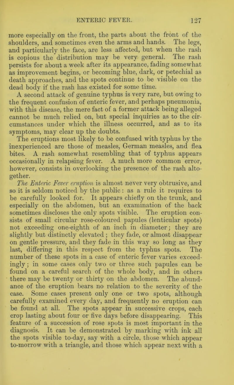 more especially on the front, the parts about the front of the shoulders, and sometimes even the arms and hands. The legs, and particularly the face, are less affected, but when the rash is copious the distribution may be very general. The rash persists for about a week after its appearance, fading somewhat as improvement begins, or becoming blue, dark, or petechial as death approaches, and the spots continue to be visible on the dead body if the rash has existed for some time. A second attack of genuine typhus is very rare, but owing to the frequent confusion of enteric fever, and perhaps pneumonia, with this disease, the mere fact of a former attack being alleged cannot be much relied on, but special inquiries as to the cir- cumstances under which the illness occurred, and as to its symptoms, may clear up the doubts. The eruptions most likely to be confused with typhus by the inexperienced are those of measles, German measles, and flea bites. A rash somewhat resembling that of typhus appears occasionally in relapsing fever. A much more common error, however, consists in overlooking the presence of the rash alto- gether. The Enteric Fever eruption is almost never very obtrusive, and so it is seldom noticed by the public : as a rule it requires to be carefully looked for. It appears chiefly on the trunk, and especially on the abdomen, but an examination of the back sometimes discloses the only spots visible. The eruption con- sists of small circular rose-coloured papules (lenticular spots) not exceeding one-eighth of an inch in diameter; they are slightly but distinctly elevated ; they fade, or almost disappear on gentle pressure, and they fade in this way so long as they last, differing in this respect from the typhus spots. The number of these spots in a case of enteric fever varies exceed- ingly ; in some cases only two or three such papules can be found on a careful search of the whole body, and in others there may be twenty or thirty on the abdomen. The abund- ance of the eruption bears no relation to the severity of the case. Some cases present only one or two spots, although carefully examined every day, and frequently no eruption can be found at all. The spots appear in successive crops, each ci'op lasting about four or five days before disappearing. This feature of a succession of rose spots is most important in the diagnosis. It can be demonstrated by marking with ink all the spots visible to-day, say with a circle, those which appear to-morrow with a triangle, and those which appear next with a