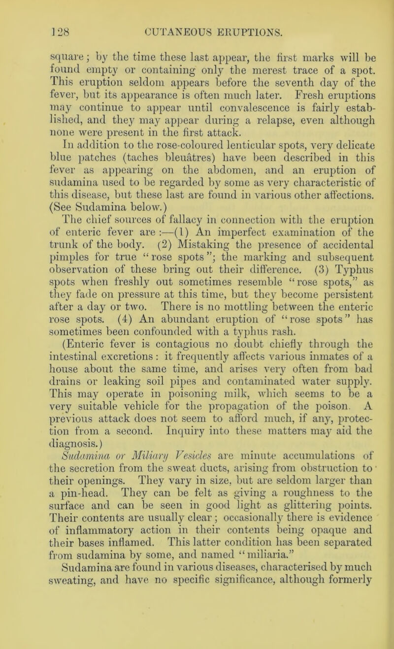 square; by the time these last appear, the tir.st marks will be found empty or containing only the merest trace of a spot. This eruption seldom appears before the seventh day of the fever, but its appearance is often much later. Fresh eruptions may continue to appear until convalescence is fairly estab- lished, and they may appear during a relapse, even although none were present in the first attack. In addition to the rose-coloured lenticular spots, very delicate blue patches (taches bleuatres) have been described in this fever as appearing on the abdomen, and an eruption of sudamina used to be regarded by some as very characteristic of this disease, but these last are found in various other affections. (See Sudamina below.) The chief sources of fallacy in connection with the eruption of enteric fever are :—(1) An imperfect examination of the trunk of the body. (2) Mistaking the presence of accidental pimples for true “ rose spots the marking and subsequent observation of these bring out their diffei’ence. (3) Typhus spots when freshly out sometimes resemble “rose spots,” as they fade on pressure at this time, but they become persistent after a day or two. There is no mottling between the enteric rose spots. (4) An abundant eruption of “rose spots” has sometimes been confounded with a typhus rash. (Enteric fever is contagious no doubt chiefly through the intestinal excretions: it frequently affects various inmates of a house about the same time, and arises very often from bad drains or leaking soil pipes and contaminated water supply. This may operate in poisoning milk, which seems to be a very suitable vehicle for the propagation of the poison. A previous attack does not seem to afford much, if any, protec- tion from a second. Inquiry into these matters may aid the diagnosis.) Sudamina or Miliary Vesicles are minute accumulations of the secretion from the sweat ducts, arising from obstruction to their openings. They vary in size, but are seldom larger than a pin-head. They can be felt as giving a roughness to the surface and can be seen in good light as glittering points. Their contents are usually clear; occasionally there is evidence of inflammatory action in their contents being opaque and their bases inflamed. This latter condition has been separated from sudamina by some, and named “miliaria.” Sudamina are found in various diseases, characterised by much sweating, and have no specific significance, although formerly