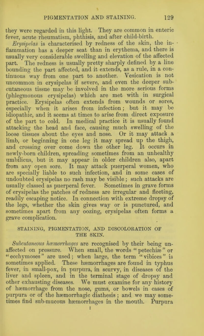 they were regarded in this light. They are common in enteric fever, acute rheumatism, phthisis, and after child-birth. Erysipelas is characterised by redness of the skin, the in- • fiammation has a deeper seat than in erythema, and there is usually very considerable swelling and elevation of the affected part. The redness is usually pretty sharply defined by a line bounding the part affected, and it extends, as a rule, in a con- tinuous way from one part to another. Vesication is not uncommon in erysipelas if severe, and even the deeper sub- cutaneous tissue may be involved in the more serious forms (phlegmonous erysipelas) which are met with in surgical practice. Erysipelas often extends from wrounds or sores, especially when it arises from infection; but it may be idiopathic, and it seems at times to arise from direct exposure of the part to cold. In medical practice it is usually found attacking the head and face, causing much swelling of the loose tissues about the eyes and nose. Or it may attack a limb, or beginning in one leg it may spread up the thigh, and crossing over come down the other leg. It occurs in newly-born children, spreading sometimes from an unhealthy umbilicus, but it may appear in older children also, apart from any open sore. It may attack puerperal women, who are specially liable to such infection, and in some cases of undoubted erysipelas no rash may be visible; such attacks are usually classed as puerperal fever. Sometimes in grave forms of erysipelas the patches of redness are irregular and fleeting, readily escaping notice. In connection with extreme dropsy of the legs, whether the skin gives way or is punctured, and sometimes apart from any oozing, erysipelas often forms a grave complication. STAINING, PIGMENTATION, AND DISCOLORATION OF THE SKIN. Subcutaneous hcemoirhayes are recognised by their being un- affected on pressure. When small, the words “ petechiae ” or “ ecchymoses ” are used; when large, the term “ vibices ” is sometimes applied. These haemorrhages are found in typhus fever, in small-pox, in purpura, in scurvy, in diseases of the liver and spleen, and in the terminal stage of dropsy and other exhausting diseases. We must examine for any history of haemorrhage from the nose, gums, or bowels in cases of purpura or of the haemorrhagic diathesis; and we may some- times find sub-mucous haemorrhages in the mouth. Purpura i