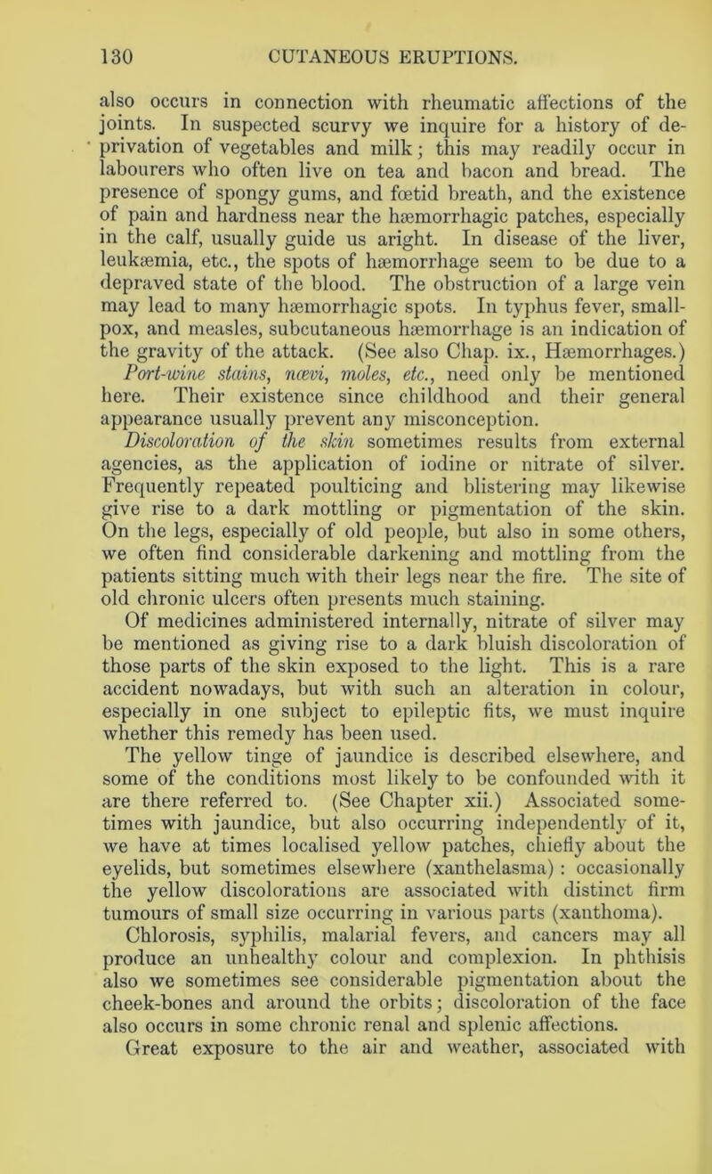 also occurs in connection with rheumatic affections of the joints. In suspected scurvy we inquire for a history of de- privation of vegetables and milk; this may readily occur in labourers who often live on tea and bacon and bread. The presence of spongy gums, and foetid breath, and the existence of pain and hardness near the haemorrhagic patches, especially in the calf, usually guide us aright. In disease of the liver, leukaemia, etc., the spots of haemorrhage seem to be due to a depraved state of the blood. The obstruction of a large vein may lead to many haemorrhagic spots. In typhus fever, small- pox, and measles, subcutaneous haemorrhage is an indication of the gravity of the attack. (See also Chap, ix., Haemorrhages.) Port-wine stains, ncevi, moles, etc., need only be mentioned here. Their existence since childhood and their general appearance usually prevent any misconception. Discoloration of the skin sometimes results from external agencies, as the application of iodine or nitrate of silver. Frequently repeated poulticing and blistering may likewise give rise to a dark mottling or pigmentation of the skin. On the legs, especially of old people, but also in some others, we often find considerable darkening and mottling from the patients sitting much with their legs near the fire. The site of old chronic ulcers often presents much staining. Of medicines administered internally, nitrate of silver may be mentioned as giving rise to a dark bluish discoloration of those parts of the skin exposed to the light. This is a rare accident nowadays, but with such an alteration in colour, especially in one subject to epileptic fits, we must inquire whether this remedy has been used. The yellow tinge of jaundice is described elsewhere, and some of the conditions most likely to be confounded with it are there referred to. (See Chapter xii.) Associated some- times with jaundice, but also occurring independently of it, we have at times localised yellow patches, chiefly about the eyelids, but sometimes elsewhere (xanthelasma) : occasionally the yellow discolorations are associated with distinct firm tumours of small size occurring in various parts (xanthoma). Chlorosis, syphilis, malarial fevers, and cancers may all produce an unhealth}' colour and complexion. In phthisis also we sometimes see considerable pigmentation about the cheek-bones and around the orbits; discoloration of the face also occurs in some chronic renal and splenic affections. Great exposure to the air and weather, associated with