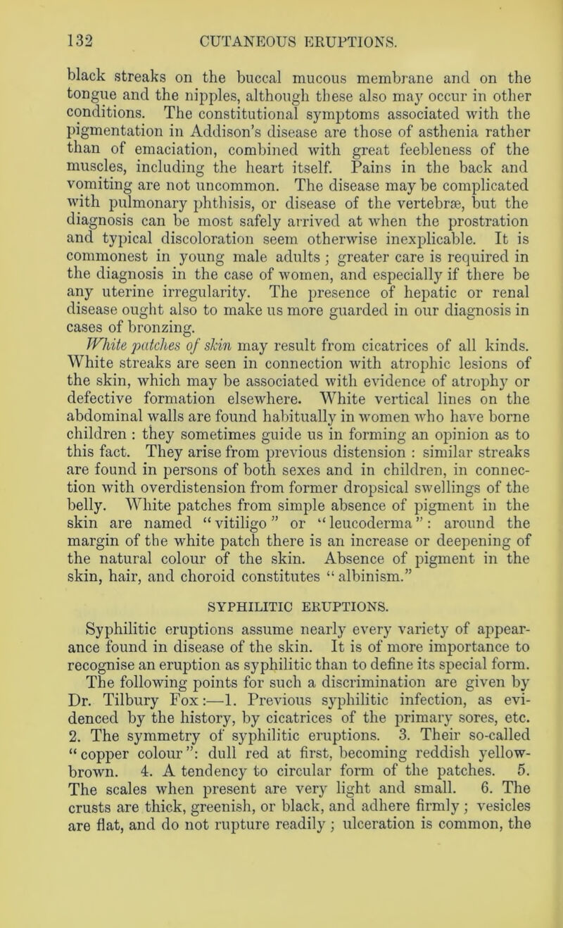 black streaks on the buccal mucous membrane and on the tongue and the nipples, although these also may occur in other conditions. The constitutional symptoms associated with the pigmentation in Addison’s disease are those of asthenia rather than of emaciation, combined with great feebleness of the muscles, including the heart itself. Pains in the back and vomiting are not uncommon. The disease maybe complicated with pulmonary phthisis, or disease of the vertebrae, but the diagnosis can be most safely arrived at when the prostration and typical discoloration seem otherwise inexplicable. It is commonest in young male adults ; greater care is required in the diagnosis in the case of women, and especially if there be any uterine irregularity. The presence of hepatic or renal disease ought also to make us more guarded in our diagnosis in cases of bronzing. White patches of skin may result from cicatrices of all kinds. White streaks are seen in connection with atrophic lesions of the skin, which may be associated with evidence of atrophy or defective formation elsewhere. White vertical lines on the abdominal walls are found habitually in women who have borne children : they sometimes guide us in forming an opinion as to this fact. They arise from previous distension : similar streaks are found in persons of both sexes and in children, in connec- tion with overdistension from former dropsical swellings of the belly. White patches from simple absence of pigment in the skin are named “ vitiligo ” or “ leucoderma ”: around the margin of the white patch there is an increase or deepening of the natural colour of the skin. Absence of pigment in the skin, hair, and choroid constitutes “ albinism.” SYPHILITIC ERUPTIONS. Syphilitic eruptions assume nearly every variety of appear- ance found in disease of the skin. It is of more importance to recognise an eruption as syphilitic than to define its special form. The following points for such a discrimination are given by Dr. Tilbury Fox:—1. Previous syphilitic infection, as evi- denced by the history, by cicatrices of the primary sores, etc. 2. The symmetry of syphilitic eruptions. 3. Their so-called “ copper colour dull red at first, becoming reddish yellow- brown. 4. A tendency to circular form of the patches. 5. The scales when present are very light and small. 6. The crusts are thick, greenish, or black, and adhere firmly ; vesicles are fiat, and do not rupture readily ; ulceration is common, the