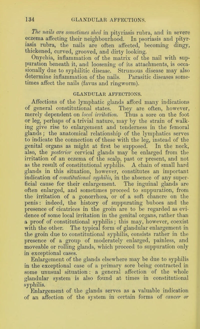 The mils are sometimes shed in pityriasis rubra, and in severe eczema affecting their neighbourhood. In psoriasis and pityr- iasis rubra, the nails are often affected, becoming dingy, thickened, curved, grooved, and dirty looking. Onychia, inflammation of the matrix of the nail with sup- puration beneath it, and loosening of its attachments, is occa- sionally due to syphilitic disease. Strumous disease may also determine inflammation of the nails. Parasitic diseases some- times affect the nails (favus and ringworm). GLANDULAR AFFECTIONS. Affections of the lymphatic glands afford many indications of general constitutional states. They are often, however, merely dependent on local irritation. Thus a sore on the foot or leg, perhaps of a trivial nature, may by the strain of walk- ing give rise to enlargement and tenderness in the femoral glands; the anatomical relationship of the lymphatics serves to indicate the connection of these with the leg, instead of the genital organs as might at first be supposed. In the neck, also, the posterior cervical glands may be enlarged from the irritation of an eczema of the scalp, past or present, and not as the result of constitutional syphilis. A chain of small hard glands in this situation, however, constitutes an important indication of constitutional syphilis, in the absence of any super- ficial cause for their enlargement. The inguinal glands are often enlarged, and sometimes proceed to suppuration, from the irritation of a gonorrhoea, or of a soft chancre on the penis: indeed, the history of suppurating buboes and the presence of cicatrices in the groin are to be regarded as evi- dence of some local irritation in the genital organs, rather than a proof of constitutional syphilis; this may, however, coexist with the other. The typical form of glandular enlargement in the groin due to constitutional syphilis, consists rather in the presence of a group of moderate^ enlarged, painless, and moveable or rolling glands, which proceed to suppuration only in exceptional cases. Enlargement of the glands elsewhere may be due to syphilis in the exceptional case of a primary sore being contracted in some unusual situation: a general affection of the whole glandular system is also found at times in constitutional syphilis. Enlargement of the glands serves as a valuable indication of an affection of the system in certain forms of cancer or