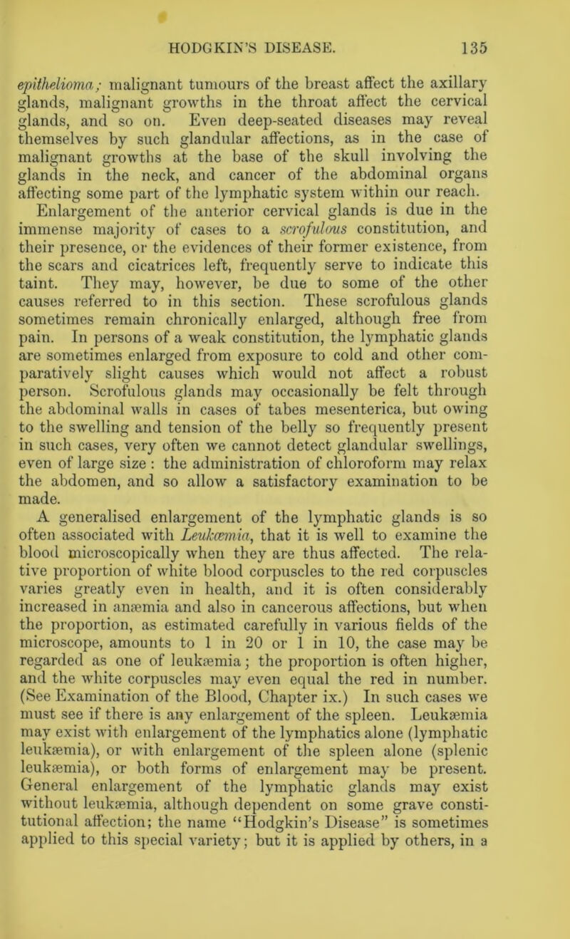 epithelioma; malignant tumours of the breast affect the axillary glands, malignant growths in the throat affect the cervical glands, and so on. Even deep-seated diseases may reveal themselves by such glandular affections, as in the case of malignant growths at the base of the skull involving the glands in the neck, and cancer of the abdominal organs affecting some part of the lymphatic system within our reach. Enlargement of the anterior cervical glands is due in the immense majority of cases to a scrofulous constitution, and their presence, or the evidences of their former existence, from the scars and cicatrices left, frequently serve to indicate this taint. They may, however, be due to some of the other causes referred to in this section. These scrofulous glands sometimes remain chronically enlarged, although free from pain. In persons of a weak constitution, the lymphatic glands are sometimes enlarged from exposure to cold and other com- paratively slight causes which would not affect a robust person. Scrofulous glands may occasionally be felt through the abdominal walls in cases of tabes mesenterica, but owing to the swelling and tension of the belly so frequently present in siich cases, very often we cannot detect glandular swellings, even of large size : the administration of chloroform may relax the abdomen, and so allow a satisfactory examination to be made. A generalised enlargement of the lymphatic glands is so often associated with Leukaemia, that it is well to examine the blood microscopically when they are thus affected. The rela- tive proportion of white blood corpuscles to the red corpuscles varies greatly even in health, and it is often considerably increased in anaemia and also in cancerous affections, but when the proportion, as estimated carefully in various fields of the microscope, amounts to 1 in 20 or 1 in 10, the case may be regarded as one of leukaemia; the proportion is often higher, and the white corpuscles may even equal the red in number. (See Examination of the Blood, Chapter ix.) In such cases we must see if there is any enlargement of the spleen. Leukaemia may exist with enlargement of the lymphatics alone (lymphatic leukaemia), or with enlargement of the spleen alone (splenic leukaemia), or both forms of enlargement may be present. General enlargement of the lymphatic glands may exist without leukaemia, although dependent on some grave consti- tutional affection; the name “Hodgkin’s Disease” is sometimes applied to this special variety; but it is applied by others, in a