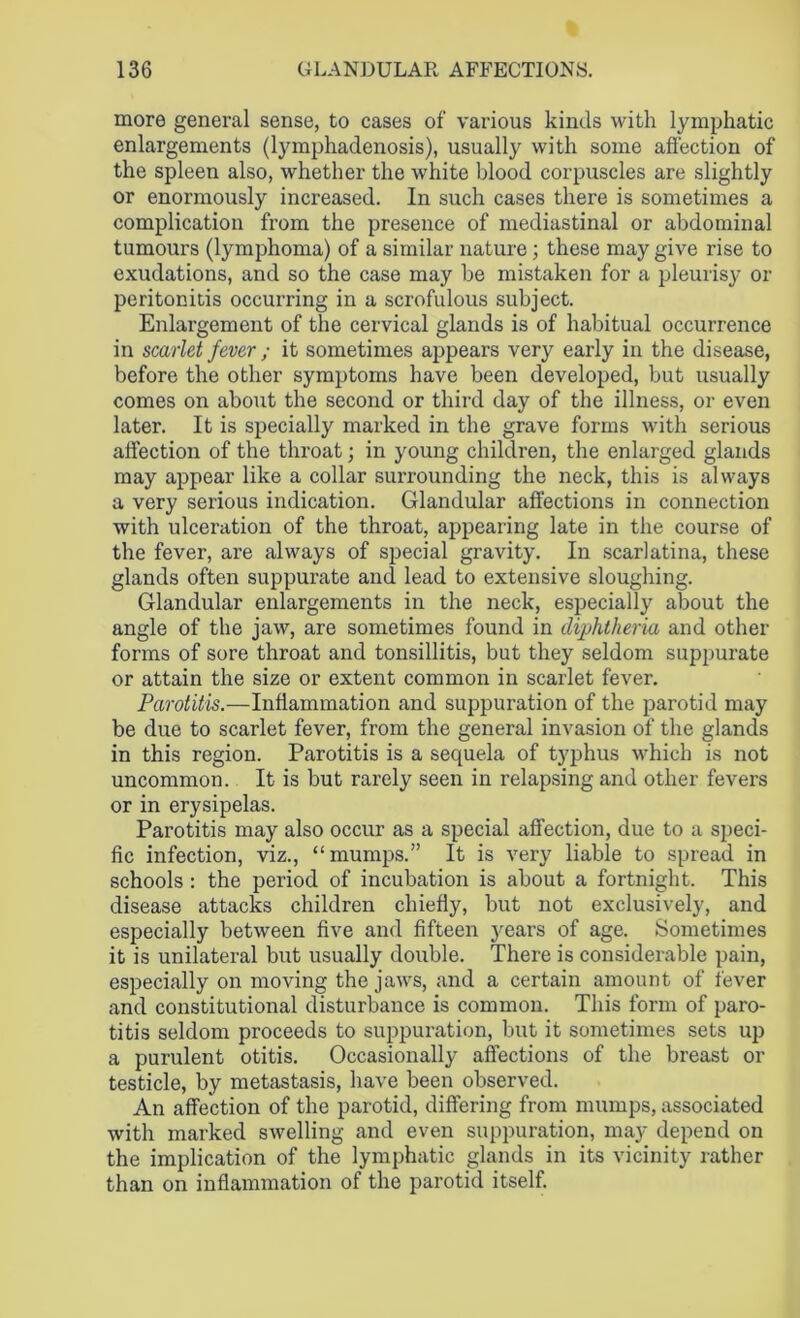 more general sense, to cases of various kinds with lymphatic enlargements (lymphadenosis), usually with some affection of the spleen also, whether the white blood corpuscles are slightly or enormously increased. In such cases there is sometimes a complication from the presence of mediastinal or abdominal tumours (lymphoma) of a similar nature; these may give rise to exudations, and so the case may be mistaken for a pleurisy or peritonitis occurring in a scrofulous subject. Enlargement of the cervical glands is of habitual occurrence in scarlet fever ; it sometimes appears very early in the disease, before the other symptoms have been developed, but usually comes on about the second or third day of the illness, or even later. It is specially marked in the grave forms with serious affection of the throat; in young children, the enlarged glands may appear like a collar surrounding the neck, this is always a very serious indication. Glandular affections in connection with ulceration of the throat, appearing late in the course of the fever, are always of special gravity. In scarlatina, these glands often suppurate and lead to extensive sloughing. Glandular enlargements in the neck, especially about the angle of the jaw, are sometimes found in diphtheria and other forms of sore throat and tonsillitis, but they seldom suppurate or attain the size or extent common in scarlet fever. Parotitis.—Inflammation and suppuration of the parotid may be due to scarlet fever, from the general invasion of the glands in this region. Parotitis is a sequela of typhus which is not uncommon. It is but rarely seen in relapsing and other fevers or in erysipelas. Parotitis may also occur as a special affection, due to a speci- fic infection, viz., “mumps.” It is very liable to spread in schools : the period of incubation is about a fortnight. This disease attacks children chiefly, but not exclusively, and especially between five and fifteen years of age. Sometimes it is unilateral but usually double. There is considerable pain, especially on moving the jaws, and a certain amount of fever and constitutional disturbance is common. This form of paro- titis seldom proceeds to suppuration, but it sometimes sets up a purulent otitis. Occasionally affections of the breast or testicle, by metastasis, have been observed. An affection of the parotid, differing from mumps, associated with marked swelling and even suppuration, may depend on the implication of the lymphatic glands in its vicinity rather than on inflammation of the parotid itself.