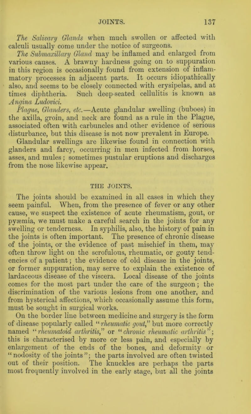 The Salivary Glands when much swollen or affected with calculi usually come under the notice of surgeons. The Submaxillary Gland may be inflamed and enlarged from various causes. A brawny hardness going on to suppuration in this region is occasionally found from extension of inflam- matory processes in adjacent parts. It occurs idiopathically also, and seems to be closely connected with erysipelas, and at times diphtheria. Such deep-seated cellulitis is known as Angina Ludovici. Plague, Glanders, etc.—Acute glandular swelling (buboes) in the axilla, groin, and neck are found as a rule in the Plague, associated often with carbuncles and other evidence of serious disturbance, but this disease is not now prevalent in Europe. Glandular swellings are likewise found in connection with glanders and farcy, occurring in men infected from horses, asses, and mules; sometimes pustular eruptions and discharges from the nose likewise appear. THE JOINTS. The joints should be examined in all cases in which they seem painful. When, from the presence of fever or any other cause, we suspect the existence of acute rheumatism, gout, or pyaemia, we must make a careful search in the joints for any swelling or tenderness. In syphilis, also, the history of pain in the joints is often important. The presence of chronic disease of the joints, or the evidence of past mischief in them, may often throw light on the scrofulous, rheumatic, or gouty tend- encies of a patient; the evidence of old disease in the joints, or former suppuration, may serve to explain the existence of lardaceous disease of the viscera. Local disease of the joints comes for the most part under the care of the surgeon; the discrimination of the various lesions from one another, and from hysterical affections, which occasionally assume this form, must be sought in surgical works. On the border line between medicine and surgery is the form of disease popularly called “ rheumatic gout,” but more correctly named “rheumatoid arthritis,” or 11 chronic rheumatic arthritis”; this is characterised by more or less pain, and especially by enlargement of the ends of the bones, and deformity or “ nodosity of the joints the parts involved are often twisted out of their position. The knuckles are perhaps the parts most frequently involved in the early stage, but all the joints