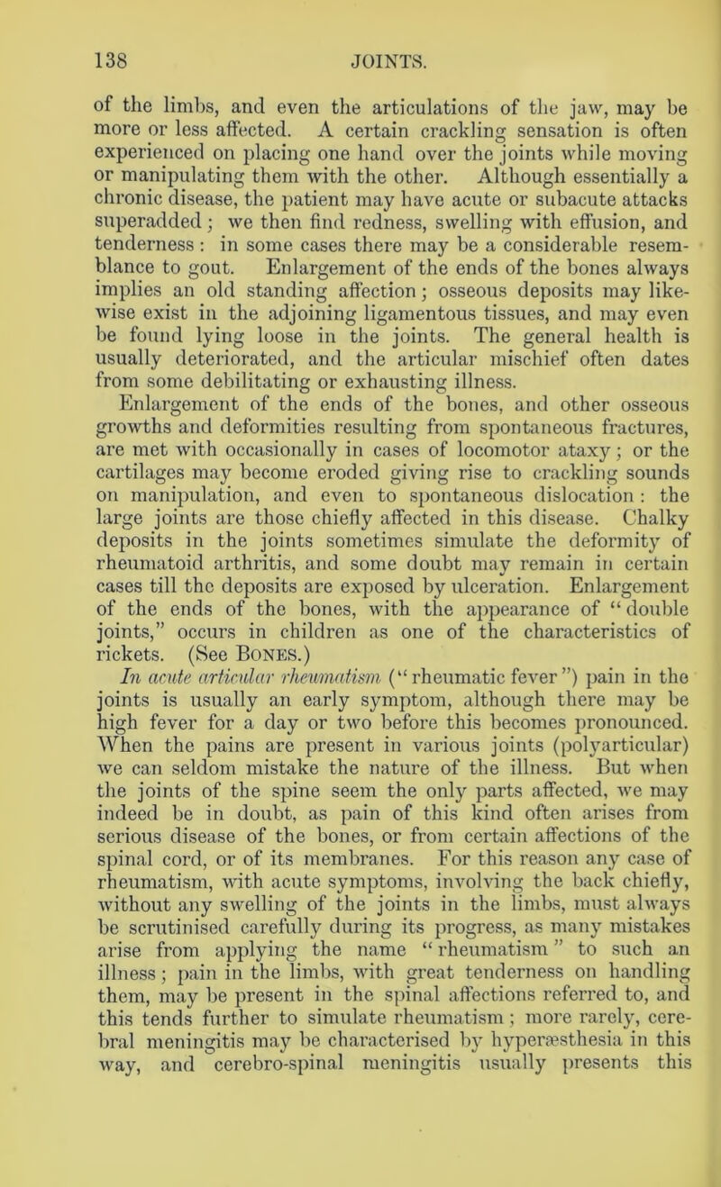 of the limbs, and even the articulations of the jaw, may be more or less affected. A certain crackling sensation is often experienced on placing one hand over the joints while moving or manipulating them with the other. Although essentially a chronic disease, the patient may have acute or subacute attacks superadded; we then find redness, swelling with effusion, and tenderness : in some cases there may be a considerable resem- blance to gout. Enlargement of the ends of the bones always implies an old standing affection; osseous deposits may like- wise exist in the adjoining ligamentous tissues, and may even be found lying loose in the joints. The general health is usually deteriorated, and the articular mischief often dates from some debilitating or exhausting illness. Enlargement of the ends of the bones, and other osseous growths and deformities resulting from spontaneous fractures, are met with occasionally in cases of locomotor ataxy; or the cartilages may become eroded giving rise to crackling sounds on manipulation, and even to spontaneous dislocation : the large joints are those chiefly affected in this disease. Chalky deposits in the joints sometimes simulate the deformity of rheumatoid arthritis, and some doubt may remain in certain cases till the deposits are exposed by ulceration. Enlargement of the ends of the bones, with the appearance of “ double joints,” occurs in children as one of the characteristics of rickets. (See Bones.) In acute articular rheumatism (“ rheumatic fever ”) pain in the joints is usually an early symptom, although there may be high fever for a day or two before this becomes pronounced. When the pains are present in various joints (polyarticular) we can seldom mistake the nature of the illness. But when the joints of the spine seem the only parts affected, we may indeed be in doubt, as pain of this kind often arises from serious disease of the bones, or from certain affections of the spinal cord, or of its membranes. For this reason any case of rheumatism, with acute symptoms, involving the back chiefly, without any swelling of the joints in the limbs, must always be scrutinised carefully during its progress, as many mistakes arise from applying the name “ rheumatism ” to such an illness; pain in the limbs, with great tenderness on handling them, may be present in the spinal affections referred to, and this tends further to simulate rheumatism; more rarely, cere- bral meningitis may be characterised by hyperesthesia in this way, and cerebro-spinal meningitis usually presents this