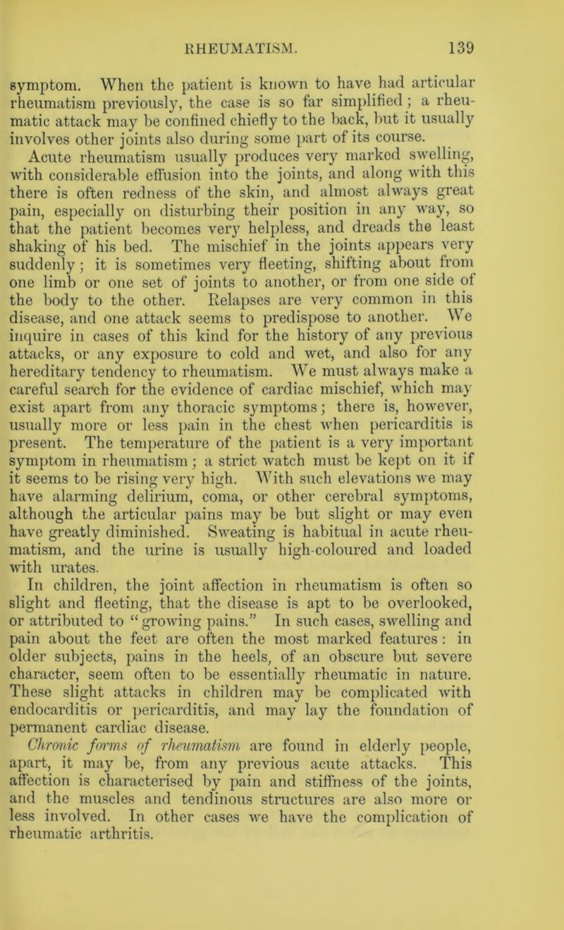 symptom. When the patient is known to have had articular rheumatism previously, the case is so far simplified; a rheu- matic attack may be confined chiefly to the back, but it usually involves other joints also during some part of its course. Acute rheumatism usually produces very marked swelling, with considerable effusion into the joints, and along with this there is often redness of the skin, and almost always great pain, especially on disturbing their position in any way, so that the patient becomes very helpless, and dreads the least shaking of his bed. The mischief in the joints appears very suddenly ; it is sometimes very fleeting, shifting about from one limb or one set of joints to another, or from one side of the body to the other. Relapses are very common in this disease, and one attack seems to predispose to another. We inquire in cases of this kind for the history of any previous attacks, or any exposure to cold and wet, and also for any hereditary tendency to rheumatism. We must always make a careful search for the evidence of cardiac mischief, which may exist apart from any thoracic symptoms; there is, however, usually more or less pain in the chest when pericarditis is present. The temperature of the patient is a very important symptom in rheumatism; a strict watch must be kept on it if it seems to be rising very high. With such elevations we may have alarming delirium, coma, or other cerebral symptoms, although the articular pains may be but slight or may even have greatly diminished. Sweating is habitual in acute rheu- matism, and the urine is usually high-coloured and loaded with urates. In children, the joint affection in rheumatism is often so slight and fleeting, that the disease is apt to be overlooked, or attributed to “growing pains.” In such cases, swelling and pain about the feet are often the most marked features: in older subjects, pains in the heels, of an obscure but severe character, seem often to be essentially rheumatic in nature. These slight attacks in children may be complicated with endocarditis or pericarditis, and may lay the foundation of permanent cardiac disease. Chronic forms of rheumatism are found in elderly people, apart, it may be, from any previous acute attacks. This affection is characterised by pain and stiffness of the joints, and the muscles and tendinous structures are also more or less involved. In other cases we have the complication of rheumatic arthritis.