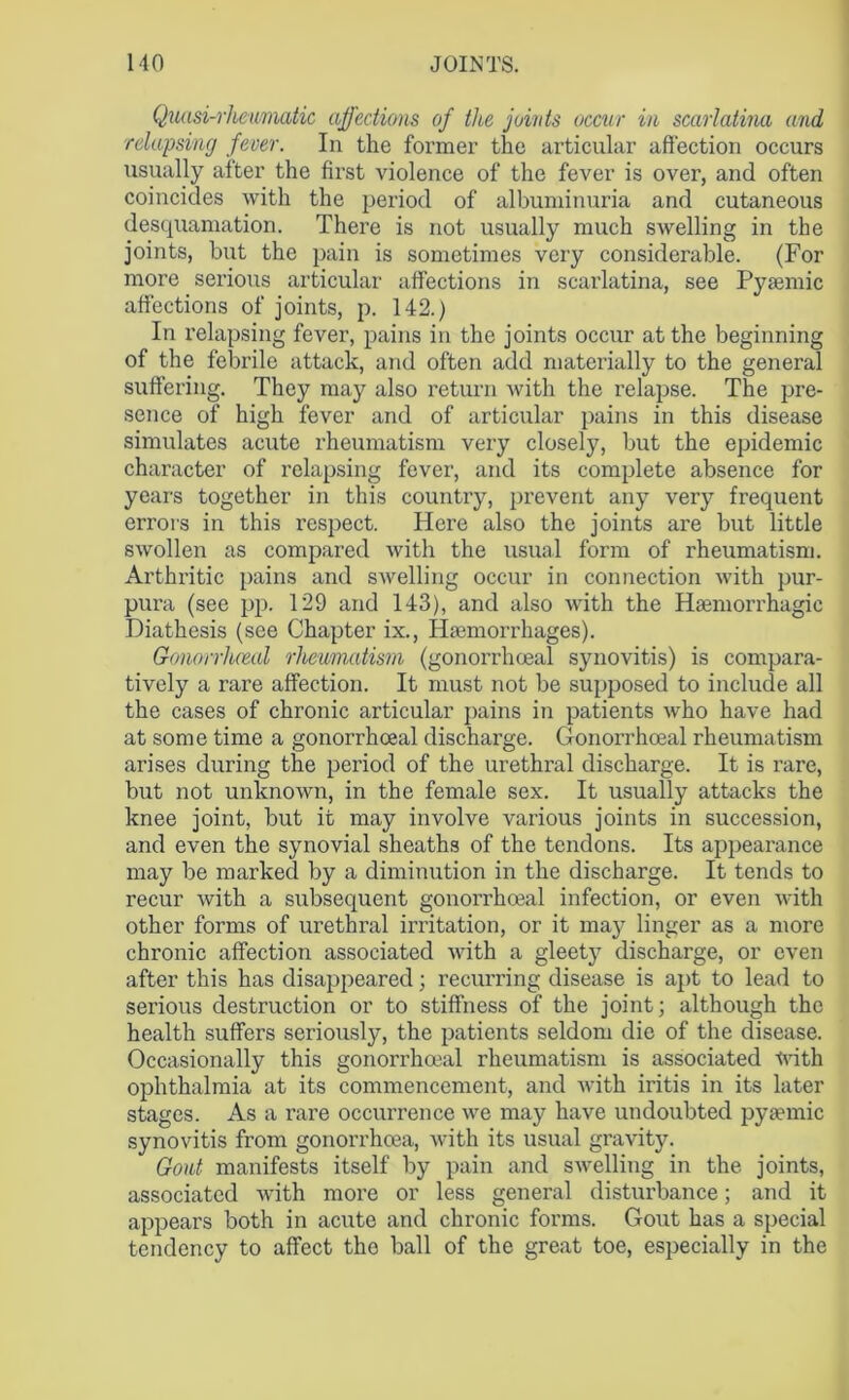 Quasi-rheumatic affections of the joints occur in scarlatina and ■relapsing fever. In the former the articular affection occurs usually after the first violence of the fever is over, and often coincides with the period of albuminuria and cutaneous desquamation. There is not usually much swelling in the joints, but the pain is sometimes very considerable. (For more serious articular affections in scarlatina, see Pyamiic affections of joints, p. 142.) In relapsing fever, pains in the joints occur at the beginning of the febrile attack, arid often add materially to the general suffering. They may also return with the relapse. The pre- sence of high fever and of articular pains in this disease simulates acute rheumatism very closely, but the epidemic character of relapsing fever, and its complete absence for years together in this country, prevent any very frequent errors in this respect. Here also the joints are but little swollen as compared with the usual form of rheumatism. Arthritic pains and swelling occur in connection with pur- pura (see pp. 129 and 143), and also with the Haemorrhagic Diathesis (see Chapter ix., Haemorrhages). Gonorrlueal rheumatism (gonorrhoeal synovitis) is compara- tively a rare affection. It must not be supposed to include all the cases of chronic articular pains in patients who have had at some time a gonorrhoeal discharge. Gonorrhoeal rheumatism arises during the period of the urethral discharge. It is rare, but not unknown, in the female sex. It usually attacks the knee joint, but it may involve various joints in succession, and even the synovial sheaths of the tendons. Its appearance may be marked by a diminution in the discharge. It tends to recur with a subsequent gonorrhoeal infection, or even with other forms of urethral irritation, or it may linger as a more chronic affection associated with a gleety discharge, or even after this has disappeared; recurring disease is apt to lead to serious destruction or to stiffness of the joint; although the health suffers seriously, the patients seldom die of the disease. Occasionally this gonorrhoeal rheumatism is associated -<vith ophthalmia at its commencement, and with iritis in its later stages. As a rare occurrence we may have undoubted pyaemic synovitis from gonorrhoea, with its usual gravity. Gout manifests itself by pain and swelling in the joints, associated wffth more or less general disturbance; and it appears both in acute and chronic forms. Gout has a special tendency to affect the ball of the great toe, especially in the