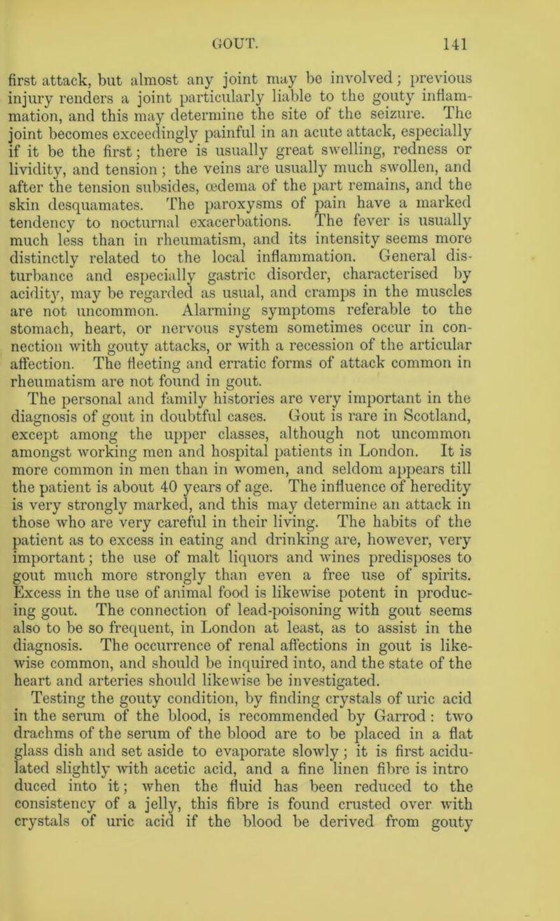 first attack, but almost any joint may be involved; previous injury renders a joint particularly liable to the gouty inflam- mation, and this may determine the site of the seizure. The joint becomes exceedingly painful in an acute attack, especially if it be the first; there is usually great swelling, redness or lividity, and tension; the veins are usually much swollen, and after the tension subsides, oedema of the part remains, and the skin desquamates. The paroxysms of pain have a marked tendency to nocturnal exacerbations. The fever is usually much less than in rheumatism, and its intensity seems more distinctly related to the local inflammation. General dis- turbance and especially gastric disorder, characterised by acidity, may be regarded as usual, and cramps in the muscles are not uncommon. Alarming symptoms referable to the stomach, heart, or nervous system sometimes occur in con- nection with gouty attacks, or with a recession of the articular affection. The fleeting and erratic forms of attack common in rheumatism are not found in gout. The personal and family histories are very important in the diagnosis of gout in doubtful cases. Gout is rare in Scotland, except among the upper classes, although not uncommon amongst working men and hospital patients in London. It is more common in men than in women, and seldom appears till the patient is about 40 years of age. The influence of heredity is very strongly marked, and this may determine an attack in those who are very careful in their living. The habits of the patient as to excess in eating and drinking are, however, very important; the use of malt liquors and wines predisposes to gout much more strongly than even a free use of spirits. Excess in the use of animal food is likewise potent in produc- ing gout. The connection of lead-poisoning with gout seems also to be so frequent, in London at least, as to assist in the diagnosis. The occurrence of renal affections in gout is like- wise common, and should be inquired into, and the state of the heart and arteries should likewise be investigated. Testing the gouty condition, by finding crystals of uric acid in the serum of the blood, is recommended by Garrod : two drachms of the serum of the blood are to be placed in a flat glass dish and set aside to evaporate slowly; it is first acidu- lated slightly with acetic acid, and a fine linen fibre is intro duced into it; when the fluid has been reduced to the consistency of a jelly, this fibre is found crusted over with crystals of uric acid if the blood be derived from gouty
