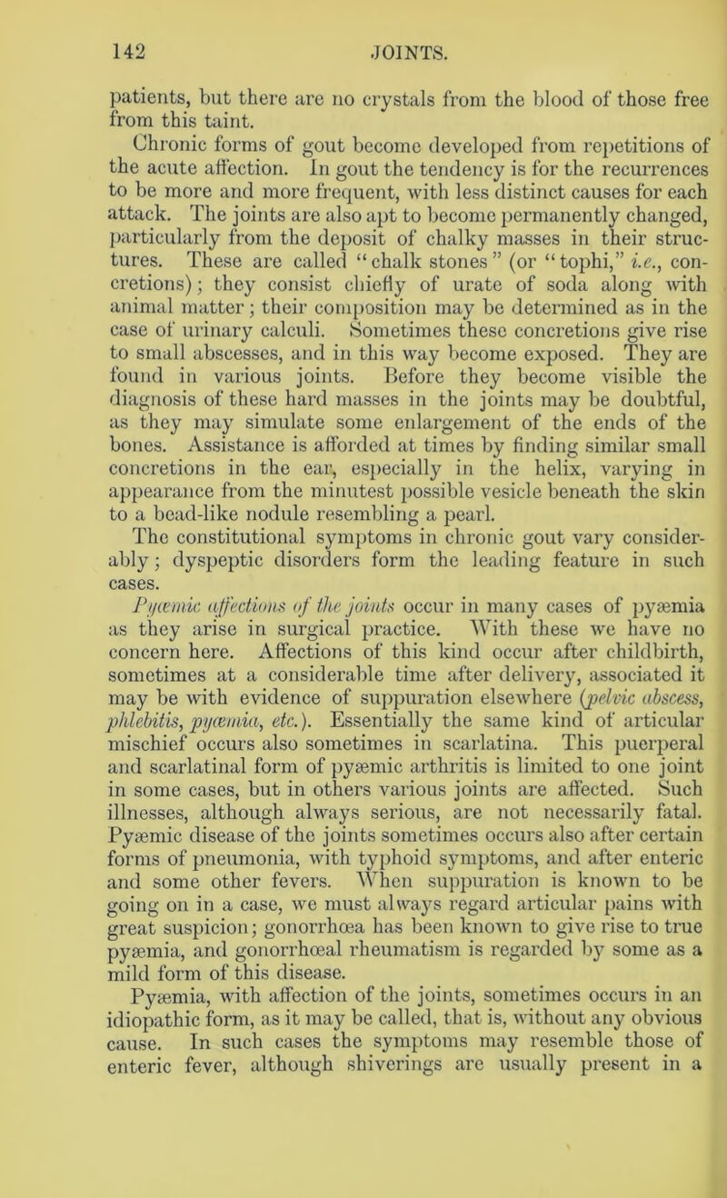 patients, but there are no crystals from the blood of those free from this taint. Chronic forms of gout become developed from repetitions of the acute affection. In gout the tendency is for the recurrences to be more and more frequent, with less distinct causes for each attack. The joints are also apt to become permanently changed, particularly from the deposit of chalky masses in their struc- tures. These are called “chalk stones” (or “tophi,” i.e., con- cretions) ; they consist chiefly of urate of soda along with animal matter; their composition may be determined as in the case of urinary calculi. Sometimes these concretions give rise to small abscesses, and in this way become exposed. They are found in various joints. Before they become visible the diagnosis of these hard masses in the joints may be doubtful, as they may simulate some enlargement of the ends of the bones. Assistance is afforded at times by finding similar small concretions in the ear, especially in the helix, varying in appearance from the minutest possible vesicle beneath the skin to a bead-like nodule resembling a pearl. The constitutional symptoms in chronic gout vary consider- ably ; dyspeptic disorders form the leading feature in such cases. Pycemic affections of the joints occur in many cases of pyaemia as they arise in surgical practice. With these we have no concern here. Affections of this kind occur after childbirth, sometimes at a considerable time after delivery, associated it may be with evidence of suppuration elsewhere (pelvic abscess, phlebitis, pycemia, etc.). Essentially the same kind of articular mischief occurs also sometimes in scarlatina. This puerperal and scarlatinal form of pygemic arthritis is limited to one joint in some cases, but in others various joints are affected. Such illnesses, although always serious, are not necessarily fatal. Pyaemic disease of the joints sometimes occurs also after certain forms of pneumonia, with typhoid symptoms, and after enteric and some other fevers. When suppuration is known to be going on in a case, we must always regard articular pains with great suspicion; gonorrhoea has been known to give rise to true pyaemia, and gonorrhoeal rheumatism is regarded by some as a mild form of this disease. Pyaemia, with affection of the joints, sometimes occurs in an idiopathic form, as it may be called, that is, without any obvious cause. In such cases the symptoms may resemble those of enteric fever, although shiverings are usually present in a