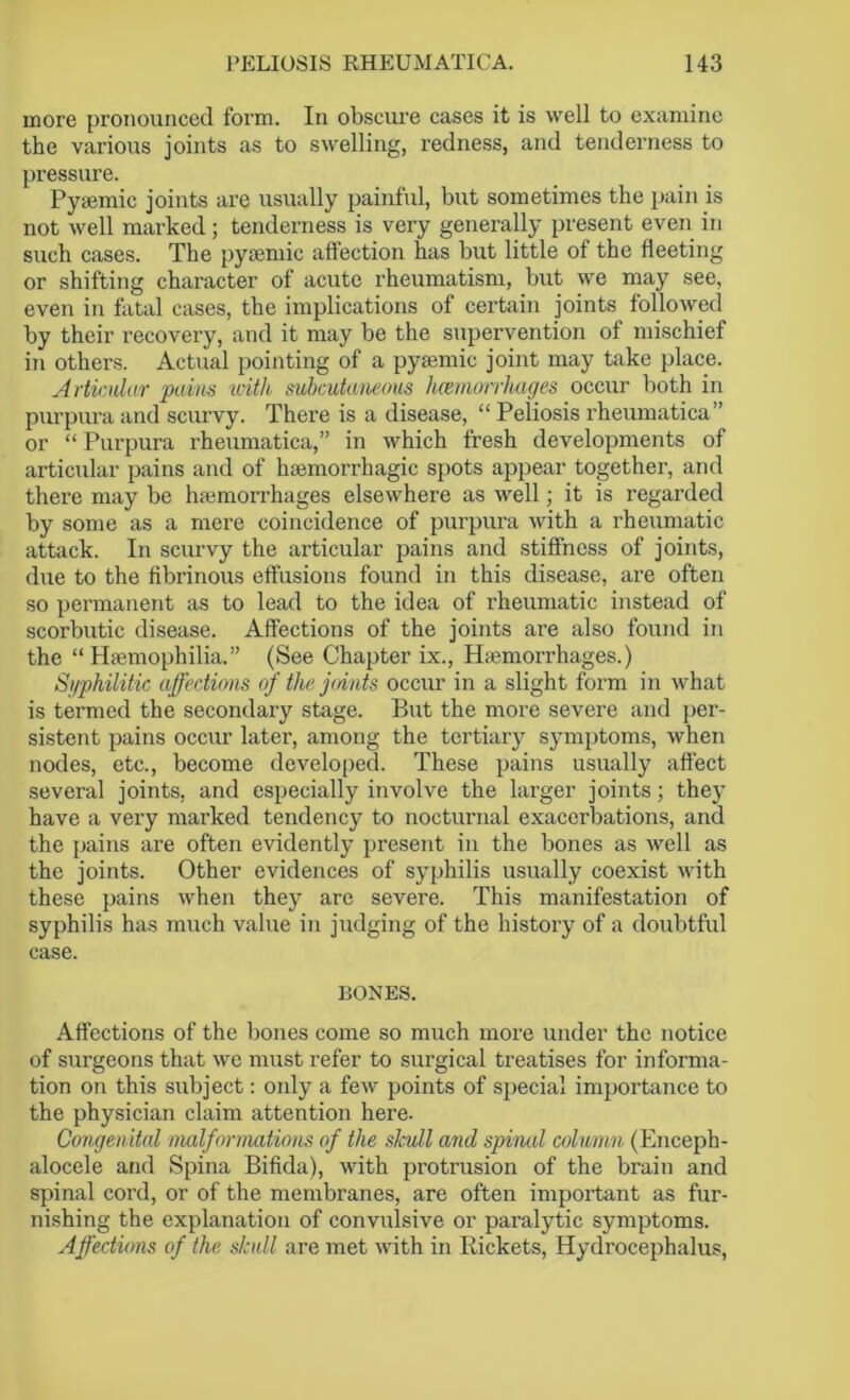 more pronounced form. In obscure cases it is well to examine the various joints as to swelling, redness, and tenderness to pressure. Pysemic joints are usually painful, but sometimes the pain is not well marked; tenderness is very generally present even in such cases. The pyaemic affection has but little of the fleeting or shifting character of acute rheumatism, but we may see, even in fatal cases, the implications of certain joints followed by their recovery, and it may be the supervention of mischief in others. Actual pointing of a pyamiic joint may take place. Articular pains with subcutaneous hemorrhages occur both in purpura and scurvy. There is a disease, “ Peliosis rheumatica” or “Purpura rheumatica,” in which fresh developments of articular pains and of haemorrhagic spots appear together, and there may be haemorrhages elsewhere as well; it is regarded by some as a mere coincidence of purpura with a rheumatic attack. In scurvy the articular pains and stiffness of joints, due to the fibrinous effusions found in this disease, are often so permanent as to lead to the idea of rheumatic instead of scorbutic disease. Affections of the joints are also found in the “Haemophilia.” (See Chapter ix., H;emorrhages.) Syphilitic affections of the joints occur in a slight form in what is termed the secondary stage. But the more severe and per- sistent pains occur later, among the tertiary symptoms, when nodes, etc., become developed. These pains usually affect several joints, and especially involve the larger joints; the}' have a very marked tendency to nocturnal exacerbations, and the pains are often evidently present in the bones as well as the joints. Other evidences of syphilis usually coexist with these pains when they arc severe. This manifestation of syphilis has much value in judging of the history of a doubtful case. BONES. Affections of the bones come so much more under the notice of surgeons that we must refer to surgical treatises for informa- tion on this subject: only a few points of special importance to the physician claim attention here. Congenital malformations of the skull and spinal column (Enceph- alocele and Spina Bifida), with protrusion of the brain and spinal cord, or of the membranes, are often important as fur- nishing the explanation of convulsive or paralytic symptoms. Affections of the skull are met with in Rickets, Hydrocephalus,