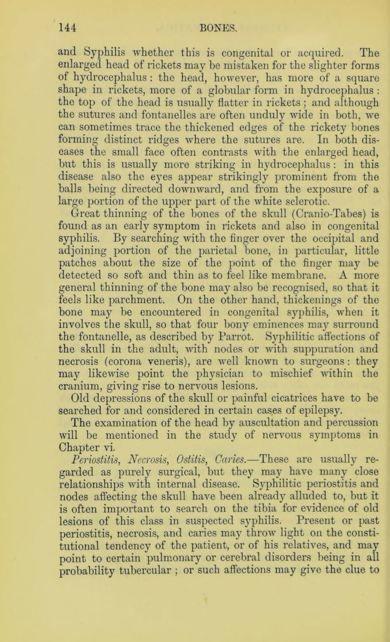 and Syphilis whether this is congenital or acquired. The enlarged head of rickets may be mistaken for the slighter forms of hydrocephalus : the head, however, has more of a square shape in rickets, more of a globular form in hydrocephalus : the top of the head is usually flatter in rickets; and although the sutures and fontanellcs are often unduly wide in both, we can sometimes trace the thickened edges of the rickety bones forming distinct ridges where the sutures are. In both dis- eases the small face often contrasts with the enlarged head, but this is usually more striking in hydrocephalus: in this disease also the eyes appear strikingly prominent from the balls being directed downward, and from the exposure of a large portion of the upper part of the white sclerotic. Great thinning of the bones of the skull (Cranio-Tabes) is found as an early symptom in rickets and also in congenital syphilis. By searching with the finger over the occipital and adjoining portion of the parietal bone, in particular, little patches about the size of the point of the finger may be detected so soft and thin as to feel like membrane. A more general thinning of the bone may also be recognised, so that it feels like parchment. On the other hand, thickenings of the bone may be encountered in congenital syphilis, when it involves the skull, so that four bony eminences may surround the fontanelle, as described by Parrot. Syphilitic affections of the skull in the adult, with nodes or with suppuration and necrosis (corona veneris), are well known to surgeons: they may likewise point the physician to mischief within the cranium, giving rise to nervous lesions. Old depressions of the skull or painful cicatrices have to be searched for and considered in certain cases of epilepsy. The examination of the head by auscultation and percussion will be mentioned in the study of nervous symptoms in Chapter vi. Periostitis, Necrosis, Ostitis, Caries.—These are usually re- garded as purely surgical, but they may have many close relationships with internal disease. Syphilitic periostitis and nodes affecting the skull have been already alluded to, but it is often important to search on the tibia for evidence of old lesions of this class in suspected syphilis. Present or past periostitis, necrosis, and caries may throw light on the consti- tutional tendency of the patient, or of his relatives, and may point to certain pulmonary or cerebral disorders being in all probability tubercular ; or such affections may give the clue to