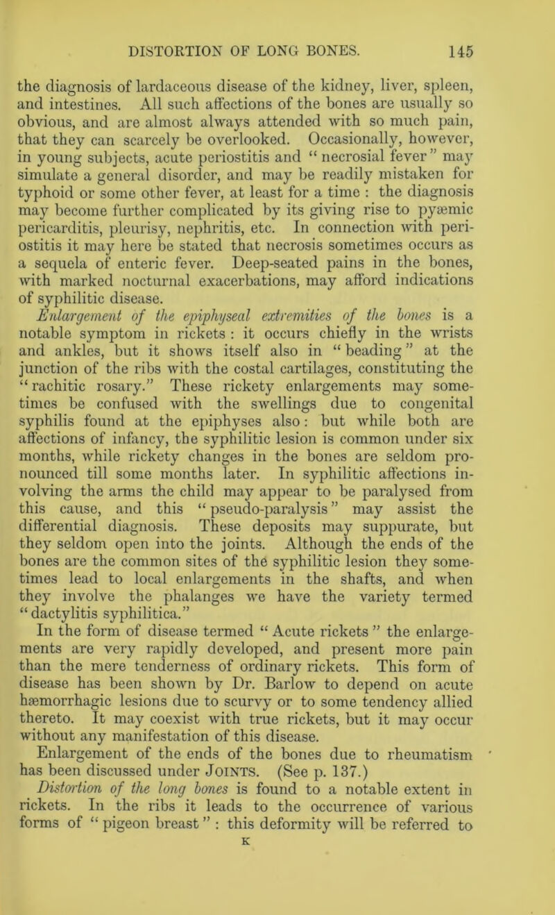 the diagnosis of lardaceous disease of the kidney, liver, spleen, and intestines. All such affections of the bones are usually so obvious, and are almost always attended with so much pain, that they can scarcely be overlooked. Occasionally, however, in young subjects, acute periostitis and “ necrosial fever ” may simulate a general disorder, and may be readily mistaken for typhoid or some other fever, at least for a time : the diagnosis may become further complicated by its giving rise to pyaemic pericarditis, pleurisy, nephritis, etc. In connection with peri- ostitis it may here be stated that necrosis sometimes occurs as a sequela of enteric fever. Deep-seated pains in the bones, with marked nocturnal exacerbations, may afford indications of syphilitic disease. Enlargement of the epiphyseal extremities of the hones is a notable symptom in rickets : it occurs chiefly in the wrists and ankles, but it shows itself also in “ beading ” at the junction of the ribs with the costal cartilages, constituting the “ rachitic rosary.” These rickety enlargements may some- times be confused with the swellings due to congenital syphilis found at the epiphyses also: but while both are affections of infancy, the syphilitic lesion is common under six months, while rickety changes in the bones are seldom pro- nounced till some months later. In syphilitic affections in- volving the arms the child may appear to be paralysed from this cause, and this “ pseudo-paralysis ” may assist the differential diagnosis. These deposits may suppurate, but they seldom open into the joints. Although the ends of the bones are the common sites of the syphilitic lesion they some- times lead to local enlargements in the shafts, and when they involve the phalanges we have the variety termed “dactylitis syphilitica.” In the form of disease termed “ Acute rickets ” the enlarge- ments are very rapidly developed, and present more pain than the mere tenderness of ordinary rickets. This form of disease has been shown by Dr. Barlow to depend on acute haemorrhagic lesions due to scurvy or to some tendency allied thereto. It may coexist with true rickets, but it may occur without any manifestation of this disease. Enlargement of the ends of the bones due to rheumatism * has been discussed under Joints. (See p. 137.) Distortion of the long hones is found to a notable extent in rickets. In the ribs it leads to the occurrence of various forms of “ pigeon breast ” : this deformity will be referred to K