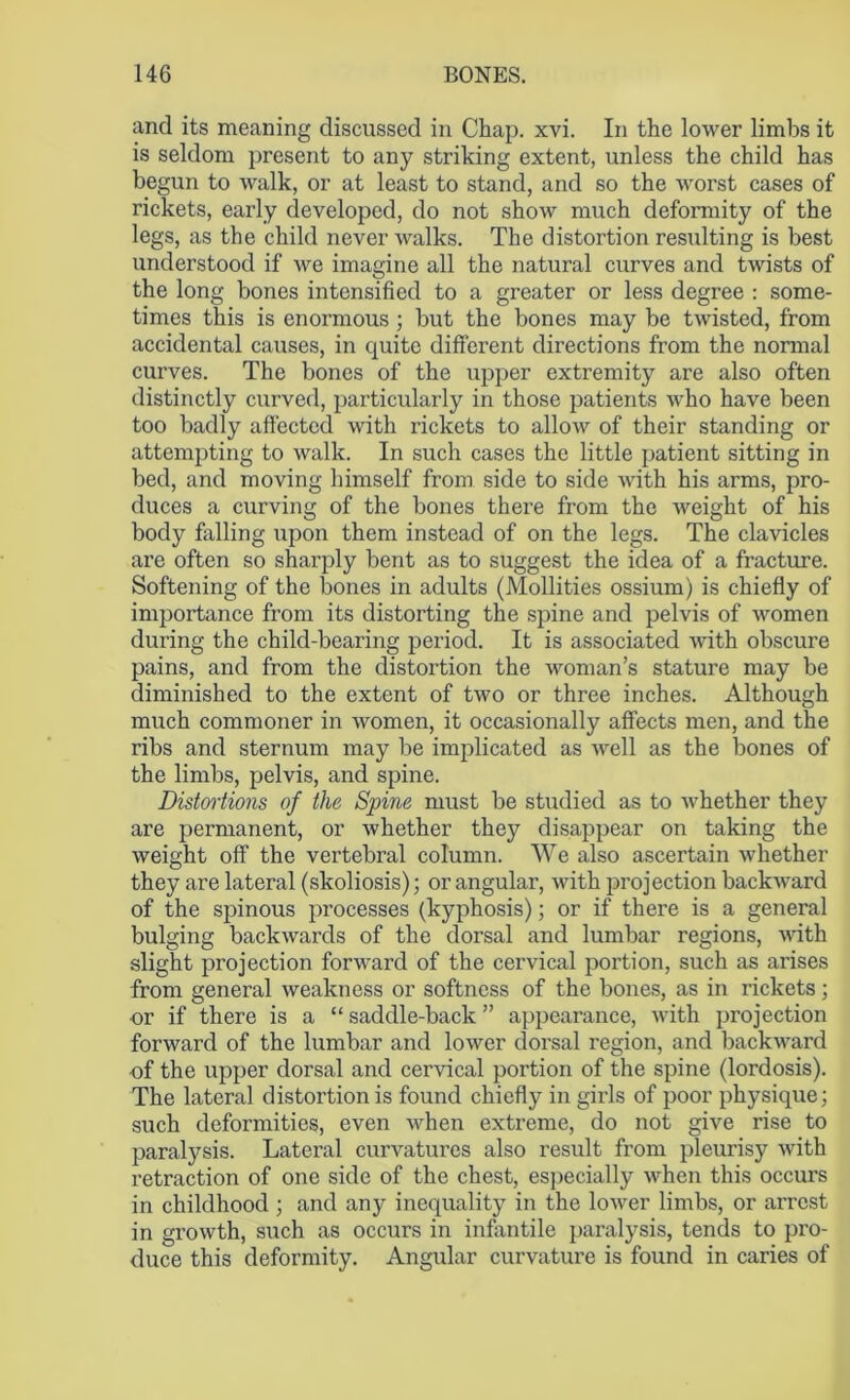 and its meaning discussed in Chap. xvi. In the lower limbs it is seldom present to any striking extent, unless the child has begun to walk, or at least to stand, and so the worst cases of rickets, early developed, do not show much deformity of the legs, as the child never walks. The distortion resulting is best understood if we imagine all the natural curves and twists of the long bones intensified to a greater or less degree : some- times this is enormous ; but the bones may be twisted, from accidental causes, in quite different directions from the normal curves. The bones of the upper extremity are also often distinctly curved, particularly in those patients who have been too badly affected with rickets to allow of their standing or attempting to walk. In such cases the little patient sitting in bed, and moving himself from side to side with his arms, pro- duces a curving of the bones there from the weight of his body falling upon them instead of on the legs. The clavicles are often so sharply bent as to suggest the idea of a fracture. Softening of the bones in adults (Mollities ossium) is chiefly of importance from its distorting the spine and pelvis of women during the child-bearing period. It is associated with obscure pains, and from the distortion the woman’s stature may be diminished to the extent of two or three inches. Although much commoner in women, it occasionally affects men, and the ribs and sternum may be implicated as well as the bones of the limbs, pelvis, and spine. Distortions of the Spine must be studied as to whether they are permanent, or whether they disappear on taking the weight off the vertebral column. We also ascertain whether they are lateral (skoliosis); or angular, with projection backward of the spinous processes (kyphosis); or if there is a general bulging backwards of the dorsal and lumbar regions, with slight projection forward of the cervical portion, such as arises from general weakness or softness of the bones, as in rickets; or if there is a “ saddle-back ” appearance, with projection forward of the lumbar and lower dorsal region, and backward •of the upper dorsal and cervical portion of the spine (lordosis). The lateral distortion is found chiefly in girls of poor physique; such deformities, even when extreme, do not give rise to paralysis. Lateral curvatures also result from pleurisy with retraction of one side of the chest, especially when this occurs in childhood ; and any inequality in the lower limbs, or arrest in growth, such as occurs in infantile paralysis, tends to pro- duce this deformity. Angular curvature is found in caries of
