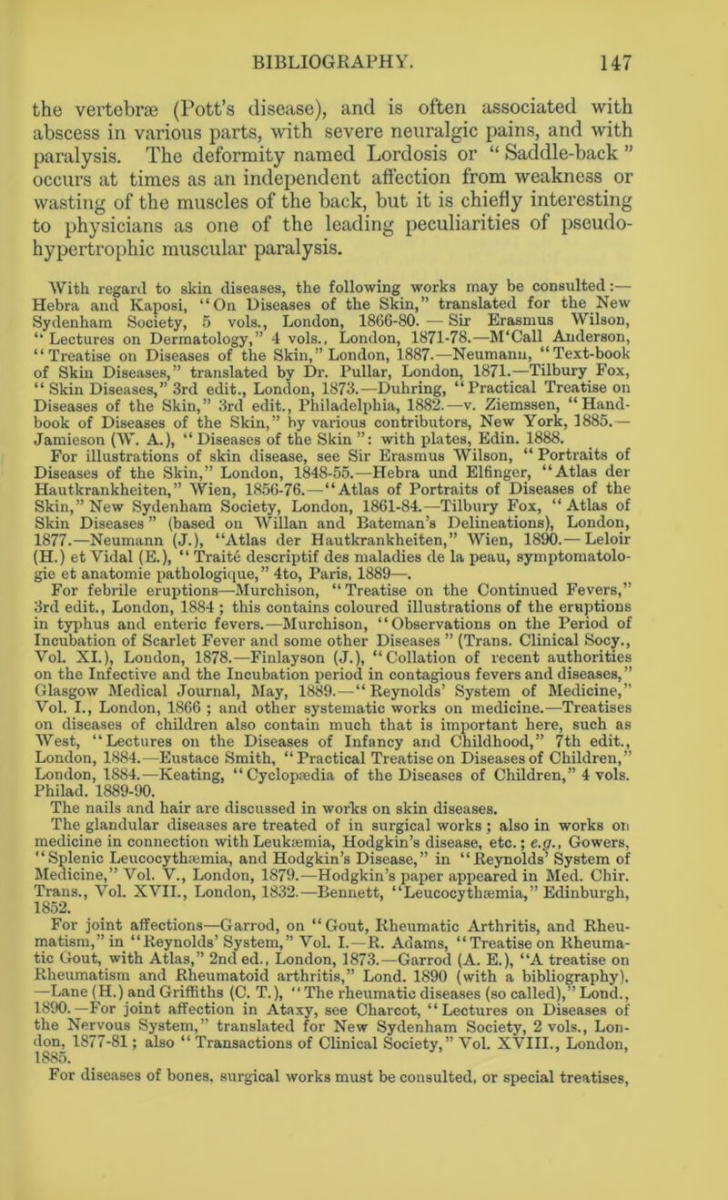 the vertebrae (Pott’s disease), and is often associated with abscess in various parts, with severe neuralgic pains, and with paralysis. The deformity named Lordosis or “ Saddle-back ” occurs at times as an independent affection from weakness or wasting of the muscles of the back, but it is chiefly interesting to physicians as one of the leading peculiarities of pseudo- hypertrophic muscular paralysis. With regard to skin diseases, the following works may be consulted:— Hebra and Kaposi, “On Diseases of the Skin,” translated for the New Sydenham Society, 5 vols., London, 1866-80. — Sir Erasmus Wilson, “ Lectures on Dermatology,” 4 vols., London, 1871-78.—M‘Call Anderson, “Treatise on Diseases of the Skin,” London, 1887.—Neumann, “Text-book of Skin Diseases,” translated by Dr. Pullar, London, 1871.—Tilbury Fox, “ Skin Diseases,” 3rd edit., London, 1873.—Duhring, “Practical Treatise on Diseases of the Skin,” 3rd edit., Philadelphia, 1882.—v. Ziemssen, “Hand- book of Diseases of the Skin,” by various contributors, New York, 1885.— Jamieson (W. A.), “ Diseases of the Skin with plates, Edin. 1888. For illustrations of skin disease, see Sir Erasmus Wilson, “ Portraits of Diseases of the Skin,” London, 1848-55.—Hebra und Elfinger, “Atlas der Hautkrankheiten,” Wien, 1856-76.—“Atlas of Portraits of Diseases of the Skin,” New Sydenham Society, London, 1861-84.—Tilbury Fox, “Atlas of Skin Diseases ” (based on Willan and Bateman’s Delineations), London, 1877.—Neumann (J.), “Atlas der Hautkrankheiten,” Wien, 1890.— Leloir (H.) et Vidal (E.), “ Traite descriptif des maladies de la peau, symptomatolo- gy et anatomie pathologique,” 4to, Paris, 1889—. For febrile eruptions—Murchison, “Treatise on the Continued Fevers,” 3rd edit., London, 1884 ; this contains coloured illustrations of the eruptions in typhus and enteric fevers.—Murchison, “Observations on the Period of Incubation of Scarlet Fever and some other Diseases ” (Trans. Clinical Socy., Vol. XI.), London, 1878.—Finlayson (J.), “Collation of recent authorities on the Infective and the Incubation period in contagious fevers and diseases, ” Glasgow Medical Journal, May, 1889.—“Reynolds’ System of Medicine,” Vol. I., London, 1866 ; and other systematic works on medicine.—Treatises on diseases of children also contain much that is important here, such as West, “Lectures on the Diseases of Infancy and Childhood,” 7th edit., London, 1884.—Eustace Smith, “Practical Treatise on Diseases of Children,” London, 1884.—Keating, “Cyclopaedia of the Diseases of Children,” 4 vols. Philad. 1889-90. The nails and hair are discussed in works on skin diseases. The glandular diseases are treated of in surgical works ; also in works on medicine in connection with Leukaemia, Hodgkin’s disease, etc.; e.g., Gowers, “Splenic Leucocythaemia, and Hodgkin’s Disease,” in “Reynolds’ System of Medicine,” Vol. V., London, 1879.—Hodgkin’s paper appeared in Med. Chir. Trans., Vol. XVII., London, 1832.—Bennett, “Leucocythaemia,” Edinburgh, 1852. For joint affections—Garrod, on “ Gout, Rheumatic Arthritis, and Rheu- matism,” in “Reynolds’ System,” Vol. I. —R. Adams, “Treatiseon Rheuma- tic Gout, with Atlas,” 2nded., London, 1873.—Garrod (A. E.), “A treatise on Rheumatism and Rheumatoid arthritis,” Lond. 1890 (with a bibliography). —Lane (H.) and Griffiths (C. T.), “ The rheumatic diseases (so called),” Lond., 1890.—For joint affection in Ataxy, see Charcot, “Lectures on Diseases of the Nervous System,” translated for New Sydenham Society, 2 vols., Lon- don, 1877-81; also “ Transactions of Clinical Society,” Vol. XVIII., London, 1885. For diseases of bones, surgical works must be consulted, or special treatises,