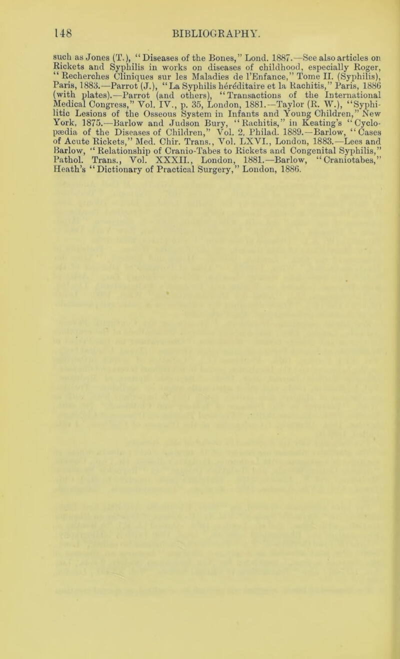 such as Jones (T.), “Diseases of the Bones,” Lond. 1887.—See also articles on Rickets and Syphilis in works on diseases of childhood, especially Roger, “ Recherches Cliniques sur les Maladies de l’Enfance,” Tome II. (Syphilis), Paris, 1883.—Parrot (J.), “La Syphilis her&litaire et la Rachitis,” Paris, 1886 (with plates).—Parrot (and others), “Transactions of the International Medical Congress,” Yol. IV., p. 35, London, 1881.—Taylor (R. W.), “Syphi- litic Lesions of the Osseous System in Infants and Young Children,” New York, 1875.-—Barlow and Judson Bury, “Rachitis,” in Keating’s “ Cyclo- paedia of the Diseases of Children,” Vol. 2, Philad. 1889.—Barlow, “Cases of Acute Rickets,” Med. Chir. Trans., Vol. LXVI., London, 1883.—Lees and Barlow, “ Relationship of Cranio-Tabes to Rickets and Congenital Syphilis,” Pathol. Trans., Vol. XXXII., London, 1881.—Barlow, “Craniotabes,” Heath’s “Dictionary of Practical Surgery,” London, 1886.