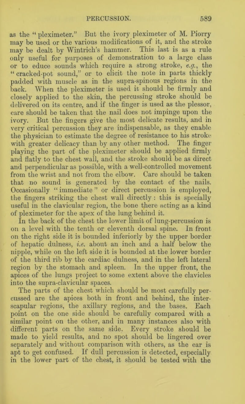 as the “ pleximeter.” But the ivory pleximeter of M. Piorry may be used or the various modifications of it, and the stroke may be dealt by Wintrich’s hammer. This last is as a rule only useful for purposes of demonstration to a large class or to educe sounds which require a strong stroke, e.g., the “ cracked-pot sound,” or to elicit the note in parts thickly padded with muscle as in the supra-spinous regions in the back. When the pleximeter is used it should be firmly and closely applied to the skin, the percussing stroke should be delivered on its centre, and if the finger is used as the plessor, care should be taken that the nail does not impinge upon the ivory. But the fingers give the most delicate x’esults, and in very critical percussion they are indispensable, as they enable the physician to estimate the degree of resistance to his stroke with greater delicacy than by any other method. The finger playing the part of the pleximeter should be applied firmly and flatly to the chest wall, and the stroke should be as direct and perpendicular as possible, with a well-controlled movement from the wrist and not from the elbow. Care should be taken that no sound is generated by the contact of the nails. Occasionally “ immediate ” or direct percussion is employed, the fingers striking the chest wall directly : this is specially useful in the clavicular region, the bone there acting as a kind of pleximeter for the apex of the lung behind it. In the back of the chest the lower limit of lung-percussion is on a level with the tenth or eleventh dorsal spine. In front on the right side it is bounded interiorly by the upper border of hepatic dulness, i.e. about an inch and a half below the nipple, while on the left side it is bounded at the lower border of the third rib by the cardiac dulness, and in the left lateral region by the stomach and spleen. In the upper front, the apices of the lungs project to some extent above the clavicles into the supra-clavicular spaces. The parts of the chest which should be most carefully per- cussed are the apices both in front and behind, the inter- scapular regions, the axillary regions, and the bases. Each point on the one side should be carefully compared with a similar point on the other, and in many instances also with different parts on the same side. Every stroke should be made to yield results, and no spot should be lingered over separately and without comparison with others, as the ear is apt to get confused. If dull percussion is detected, especially in the lower part of the chest, it should be tested with the