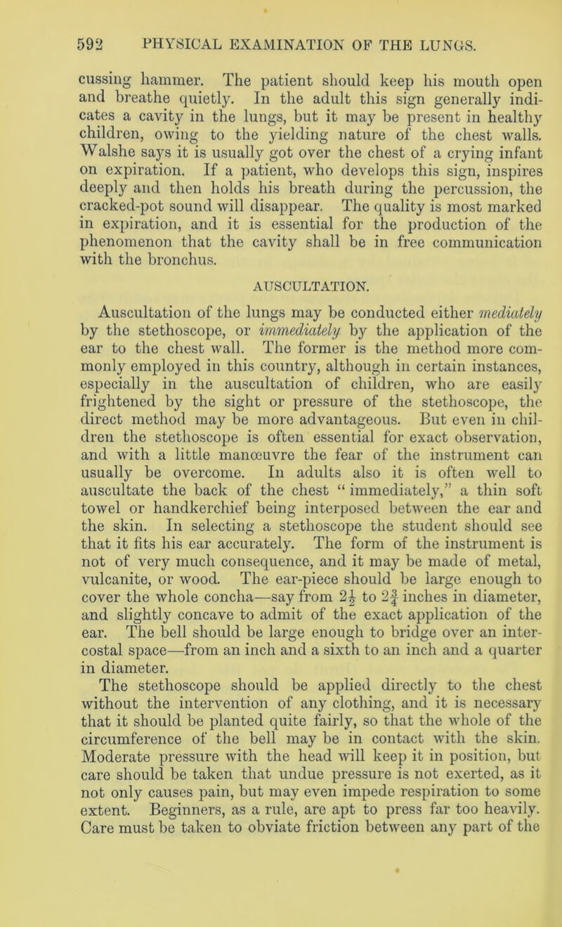 cussing hammer. The patient should keep his mouth open and breathe quietly. In the adult this sign generally indi- cates a cavity in the lungs, but it may be present in healthy children, owing to the yielding nature of the chest walls. Walshe says it is usually got over the chest of a crying infant on expiration. If a patient, who develops this sign, inspires deeply and then holds his breath during the percussion, the cracked-pot sound will disappear. The quality is most marked in expiration, and it is essential for the production of the phenomenon that the cavity shall be in free communication with the bronchus. AUSCULTATION. Auscultation of the lungs may be conducted either mediately by the stethoscope, or immediately by the application of the ear to the chest wall. The former is the method more com- monly employed in this country, although in certain instances, especially in the auscultation of children, who are easily frightened by the sight or pressure of the stethoscope, the direct method may be more advantageous. But even in chil- dren the stethoscope is often essential for exact observation, and with a little manoeuvre the fear of the instrument can usually be overcome. In adults also it is often well to auscultate the back of the chest “ immediately,” a thin soft towel or handkerchief being interposed between the ear and the skin. In selecting a stethoscope the student should see that it fits his ear accurately. The form of the instrument is not of very much consequence, and it may be made of metal, vulcanite, or wood The ear-piece should be large enough to cover the whole concha—say from 2^ to inches in diameter, and slightly concave to admit of the exact application of the ear. The bell should be large enough to bridge over an inter- costal space—from an inch and a sixth to an inch and a quarter in diameter. The stethoscope should be applied directly to the chest without the intervention of any clothing, and it is necessary that it should be planted quite fairly, so that the whole of the circumference of the bell may be in contact with the skin. Moderate pressure with the head will keep it in position, but care should be taken that undue pressure is not exerted, as it not only causes pain, but may even impede respiration to some extent. Beginners, as a rule, are apt to press far too heavily. Care must be taken to obviate friction between any part of the