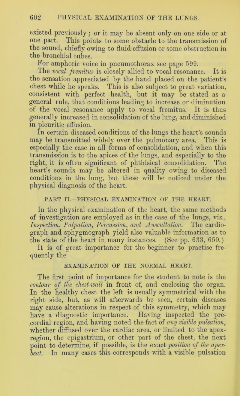 existed previously; or it may be absent only on one side or at one part. This points to some obstacle to the transmission of the sound, chiefly owing to fluid effusion or some obstruction in the bronchial tubes. For amphoric voice in pneumothorax see page 599. The vocal fremitus is closely allied to vocal resonance. It is the sensation appreciated by the hand placed on the patient’s chest while he speaks. This is also subject to great variation, consistent with perfect health, but it may be stated as a general rule, that conditions leading to increase or diminution of the vocal resonance apply to vocal fremitus. It is thus generally increased in consolidation of the lung, and diminished in pleuritic effusion. In certain diseased conditions of the lungs the heart’s sounds may be transmitted widely over the pulmonary area. This is especially the case in all forms of consolidation, and when this transmission is to the apices of the lungs, and especially to the right, it is often significant of phthisical consolidation. The heart’s sounds may be altered in quality owing to diseased conditions in the lung, but these will be noticed under the physical diagnosis of the heart. PART II.—PHYSICAL EXAMINATION OF THE HEART. In the physical examination of the heart, the same methods of investigation are employed as in the case of the lungs, viz., Inspection, Palpation, Percussion, and Auscultation. The cardio- graph and sphygmograph yield also valuable information as to the state of the heart in many instances. (See pp. 633, 650.) It is of great importance for the beginner to practise fre- quently the EXAMINATION OF THE NORMAL HEART. The first point of importance for the student to note is the contour of the chest-wall in front of, and enclosing the organ. In the healthy chest the left is usually symmetrical with the right side, but, as will afterwards be seen, certain diseases may cause alterations in respect of this symmetry, which may have a diagnostic importance. Having inspected the pre- cordial region, and having noted the fact of any risible pulsation, whether diffused over the cardiac area, or limited to the apex- region, the epigastrium, or other part of the chest, the next point to determine, if possible, is the exact position of the apex- beat. In many cases this corresponds with a visible pulsation