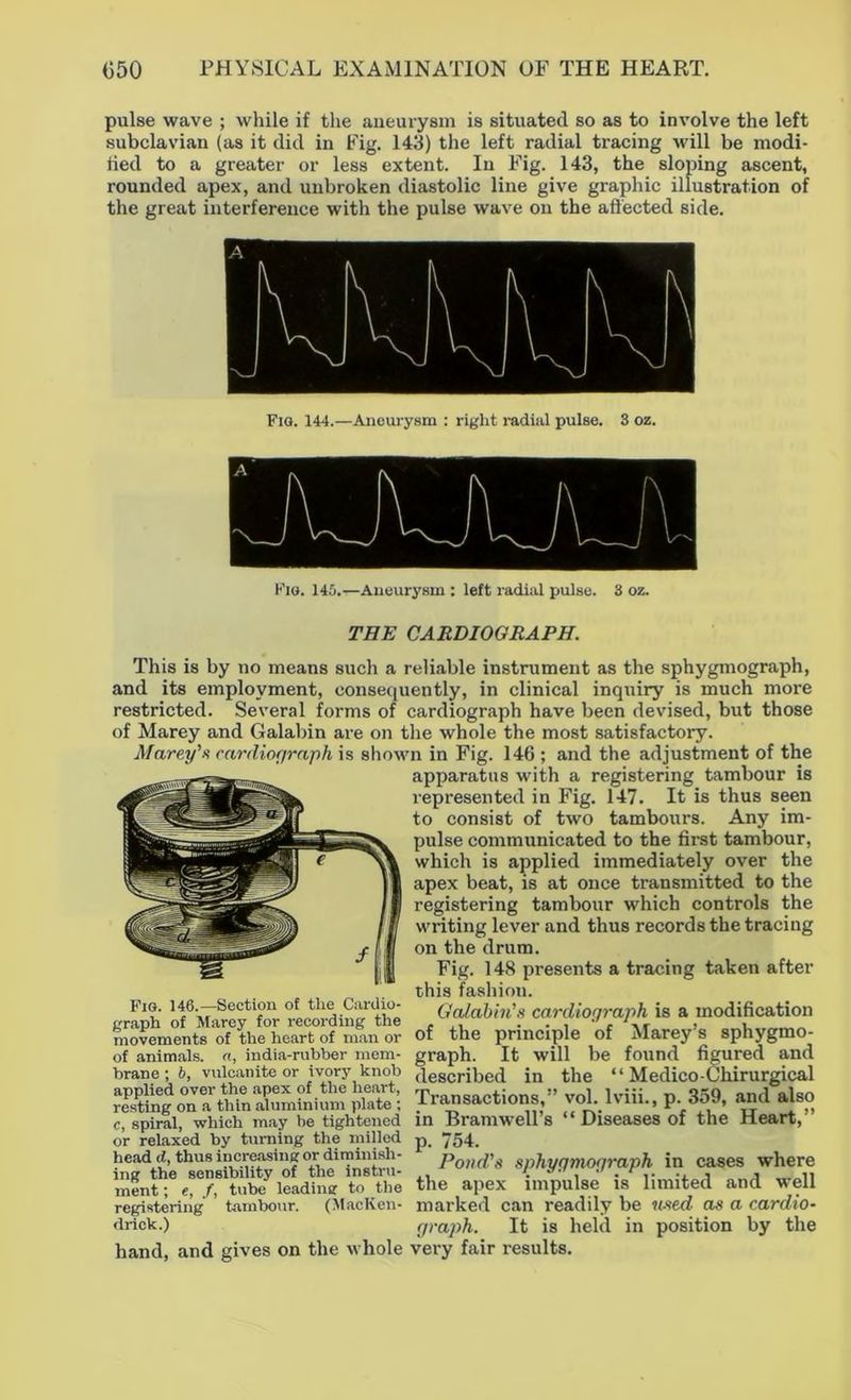 pulse wave ; while if the aneurysm is situated so as to involve the left subclavian (as it did in Fig. 143) the left radial tracing will be modi- fied to a greater or less extent. In Fig. 143, the sloping ascent, rounded apex, and unbroken diastolic line give graphic illustration of the great interference with the pulse wave on the affected side. Fig. 144.—Aneurysm : right radial pulse. 3 oz. Fig. 145.—Aneurysm : left radial pulse. 3 oz. THE CARDIOGRAPH. This is by no means such a reliable instrument as the sphygmograph, and its employment, consequently, in clinical inquiry is much more restricted. Several forms of cardiograph have been devised, but those of Marey and Galabin are on the whole the most satisfactory. Marey's cardiograph is shown in Fig. 146 ; and the adjustment of the apparatus with a registering tambour is represented in Fig. 147. It is thus seen to consist of two tambours. Any im- pulse communicated to the first tambour, which is applied immediately over the apex beat, is at once transmitted to the registering tambour which controls the writing lever and thus records the tracing on the drum. Fig. 148 presents a tracing taken after this fashion. Galabin's cardiograph is a modification of the principle of Marey’s sphygmo- graph. It will be found figured and described in the “ Medico-Chirurgical Transactions,” vol. lviii., p. 359, and also in Bramwell’s “ Diseases of the Heart,” p. 754. Pond's sphygmograph in cases where the apex impulse is limited and well marked can readily be used as a cardio- graph. It is held in position by the Fig. 146.—Section of the Cardio- graph of Marey for recording the movements of the heart of man or of animals, a, india-rubber mem- brane ; b, vulcanite or ivory knob applied over the apex of the heart, resting on a thin aluminium plate ; c, spiral, which may be tightened or relaxed by turning the milled head d, thus increasing or diminish- ing the sensibility of the instru- ment ; e, /, tube leading to the registering tambour. (MacKen- drick.) hand, and gives on the whole very fair results.