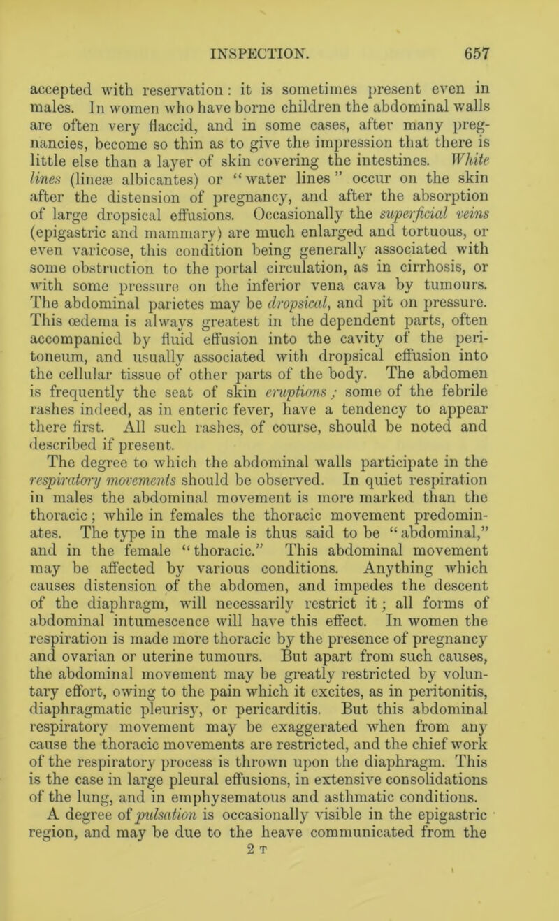 accepted with reservation: it is sometimes present even in males. In women who have borne children the abdominal walls are often very flaccid, and in some cases, after many preg- nancies, become so thin as to give the impression that there is little else than a layer of skin covering the intestines. White lines (line® albicantes) or “water lines” occur on the skin after the distension of pregnancy, and after the absorption of large dropsical effusions. Occasionally the superficial veins (epigastric and mammary) are much enlarged and tortuous, or even varicose, this condition being generally associated with some obstruction to the portal circulation, as in cirrhosis, or with some pressure on the inferior vena cava by tumours. The abdominal parietes may be dropsical, and pit on pressure. This oedema is always greatest in the dependent parts, often accompanied by fluid effusion into the cavity of the peri- toneum, and usually associated with dropsical effusion into the cellular tissue of other parts of the body. The abdomen is frequently the seat of skin eruptions; some of the febrile rashes indeed, as in enteric fever, have a tendency to appear there first. All such rashes, of course, should be noted and described if present. The degree to which the abdominal walls participate in the respiratory movements should be observed. In quiet respiration in males the abdominal movement is more marked than the thoracic; while in females the thoracic movement predomin- ates. The type in the male is thus said to be “ abdominal,” and in the female “ thoracic.” This abdominal movement may be affected by various conditions. Anything which causes distension of the abdomen, and impedes the descent of the diaphragm, will necessarily restrict it; all forms of abdominal intumescence will have this effect. In women the respiration is made more thoracic by the presence of pregnancy and ovarian or uterine tumours. But apart from such causes, the abdominal movement may be greatly restricted by volun- tary effort, owing to the pain which it excites, as in peritonitis, diaphragmatic pleurisy, or pericarditis. But this abdominal respiratory movement may be exaggerated when from any cause the thoracic movements are restricted, and the chief work of the respiratory process is thrown upon the diaphragm. This is the case in large pleural effusions, in extensive consolidations of the lung, and in emphysematous and asthmatic conditions. A degree of pidsation is occasionally visible in the epigastric region, and may be due to the heave communicated from the 2 T