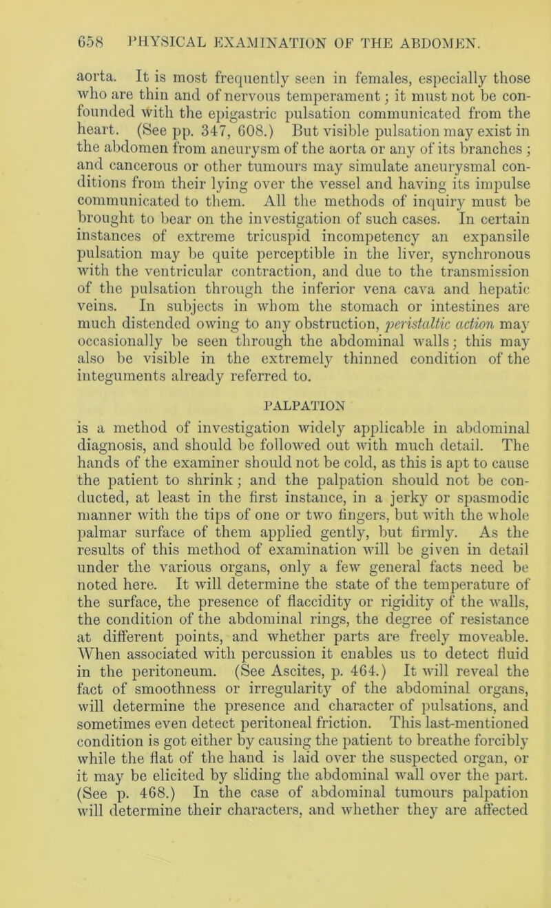 aorta. It is most frequently seen in females, especially those who are thin and of nervous temperament; it must not be con- founded with the epigastric pulsation communicated from the heart. (See pp. 347, 608.) But visible pulsation may exist in the abdomen from aneurysm of the aorta or any of its branches ; and cancerous or other tumours may simulate aneurysmal con- ditions from their lying over the vessel and having its impulse communicated to them. All the methods of inquiry must be brought to bear on the investigation of such cases. In certain instances of extreme tricuspid incompetency an expansile pulsation may be quite perceptible in the liver, synchronous with the ventricular contraction, and due to the transmission of the pulsation through the inferior vena cava and hepatic veins. In subjects in whom the stomach or intestines are much distended owing to any obstruction, peristaltic action may occasionally be seen through the abdominal walls; this may also be visible in the extremely thinned condition of the integuments already referred to. PALPATION is a method of investigation widely applicable in abdominal diagnosis, and should be followed out with much detail. The hands of the examiner should not be cold, as this is apt to cause the patient to shrink; and the palpation should not be con- ducted, at least in the first instance, in a jerky or spasmodic manner with the tips of one or two fingers, but with the whole palmar surface of them applied gently, but firmly. As the results of this method of examination will be given in detail under the various organs, only a few general facts need be noted here. It will determine the state of the temperature of the surface, the presence of flaccidity or rigidity of the walls, the condition of the abdominal rings, the degree of resistance at different points, and whether parts are freely moveable. AVhen associated with percussion it enables us to detect fluid in the peritoneum. (See Ascites, p. 464.) It will reveal the fact of smoothness or irregularity of the abdominal organs, will determine the presence and character of pulsations, and sometimes even detect peritoneal friction. This last-mentioned condition is got either by causing the patient to breathe forcibly while the flat of the hand is laid over the suspected organ, or it may be elicited by sliding the abdominal wall over the part. (See p. 468.) In the case of abdominal tumours palpation will determine their characters, and whether they are affected