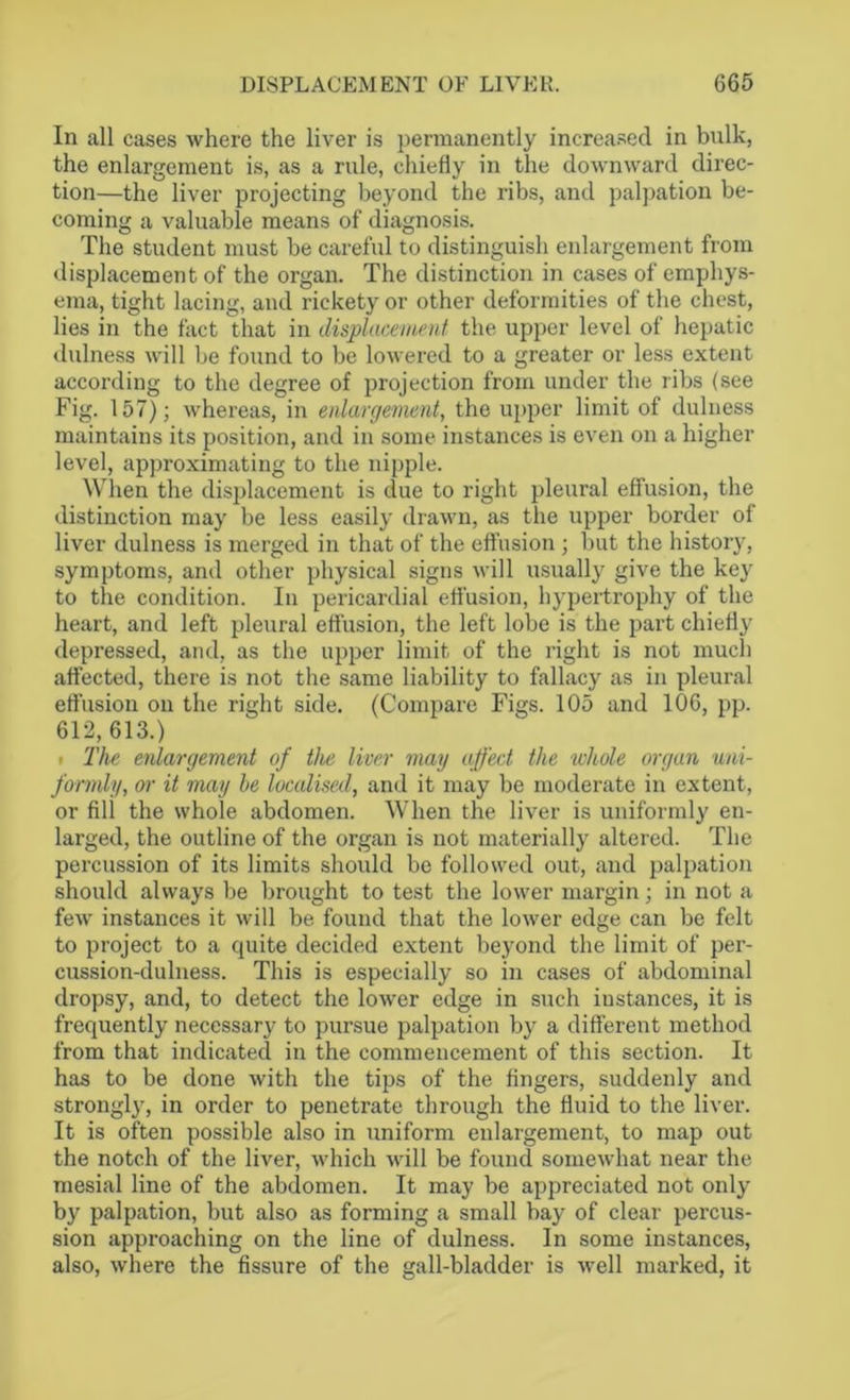 In all cases where the liver is permanently increased in bulk, the enlargement is, as a rule, chiefly in the downward direc- tion—the liver projecting beyond the ribs, and palpation be- coming a valuable means of diagnosis. The student must be careful to distinguish enlargement from displacement of the organ. The distinction in cases of emphys- ema, tight lacing, and rickety or other deformities of the chest, lies in the fact that in displacement the upper level of hepatic dulness will be found to be lowered to a greater or less extent according to the degree of projection from under the ribs (see Fig. 157); whereas, in enlargement, the upper limit of dulness maintains its position, and in some instances is even on a higher level, approximating to the nipple. When the displacement is due to right pleural effusion, the distinction may be less easily drawn, as the upper border of liver dulness is merged in that of the effusion ; but the history, symptoms, and other physical signs will usually give the key to the condition. In pericardial effusion, hypertrophy of the heart, and left pleural effusion, the left lobe is the part chiefly depressed, and, as the upper limit of the right is not much affected, there is not the same liability to fallacy as in pleural effusion on the right side. (Compare Figs. 105 and 106, pp. 612, 613.) i The enlargement of the liver may affect the whole organ uni- formly, oi' it may be localised, and it may be moderate in extent, or fill the whole abdomen. When the liver is uniformly en- larged, the outline of the organ is not materially altered. The percussion of its limits should be followed out, and palpation should always be brought to test the lower margin; in not a few instances it will be found that the lower edge can be felt to project to a quite decided extent beyond the limit of per- cussion-dulness. This is especially so in cases of abdominal dropsy, and, to detect the lower edge in such instances, it is frequently necessary to pursue palpation by a different method from that indicated in the commencement of this section. It has to be done with the tips of the fingers, suddenly and strongly, in order to penetrate through the fluid to the liver. It is often possible also in uniform enlargement, to map out the notch of the liver, which will be found somewhat near the mesial line of the abdomen. It may be appreciated not only by palpation, but also as forming a small bay of clear percus- sion approaching on the line of dulness. In some instances, also, where the fissure of the gall-bladder is well marked, it
