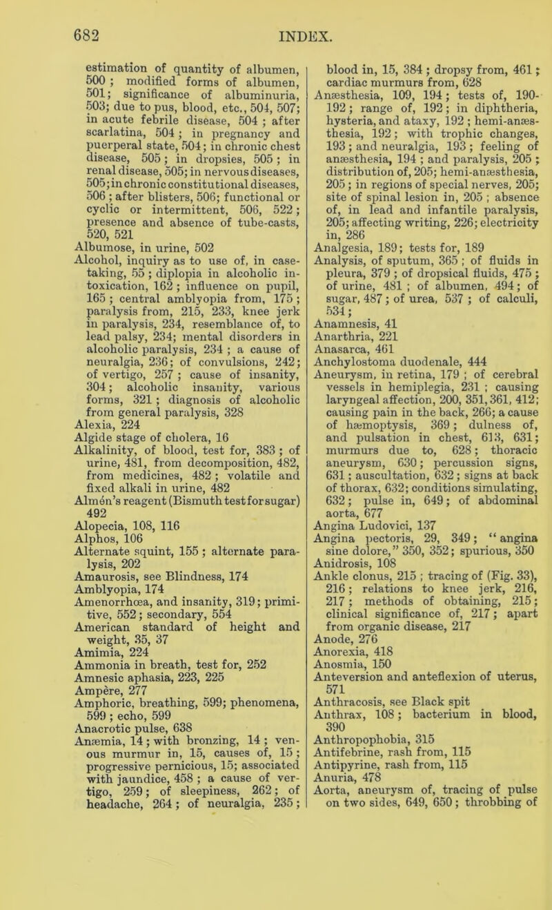 estimation of quantity of albumen, 500 ; modified forms of albumen, 501; significance of albuminuria, 503; due to pus, blood, etc., 504, 507; in acute febrile disease, 504 ; after scarlatina, 504 ; in pregnancy and puerperal state, 504; in chronic chest disease, 505; in dropsies, 505 ; in renal disease, 505; in nervous diseases, 505; in chronic constitutional diseases, 506 ; after blisters, 506; functional or cyclic or intermittent, 506, 522; presence and absence of tube-casts, 520, 521 Albumose, in urine, 502 Alcohol, inquiry as to use of, in case- taking, 55 ; diplopia in alcoholic in- toxication, 162 ; influence on pupil, 165 ; central amblyopia from, 175 ; paralysis from, 215, 233, knee jerk in paralysis, 234, resemblance of, to lead palsy, 234; mental disorders in alcoholic paralysis, 234 ; a cause of neuralgia, 236; of convulsions, 242; of vertigo, 257 ; cause of insanity, 304; alcoholic insanity, various forms, 321; diagnosis of alcoholic from general paralysis, 328 Alexia, 224 Algide stage of cholera, 16 Alkalinity, of blood, test for, 383 ; of urine, 481, from decomposition, 482, from medicines, 482; volatile and fixed alkali in urine, 482 Almen’s reagent (Bismuth test for sugar) 492 Alopecia, 108, 116 Alphos, 106 Alternate squint, 155 ; alternate para- lysis, 202 Amaurosis, see Blindness, 174 Amblyopia, 174 Amenorrhcea, and insanity, 319; primi- tive, 552; secondary, 554 American standard of height and weight, 35, 37 Amimia, 224 Ammonia in breath, test for, 252 Amnesic aphasia, 223, 225 Ampere, 277 Amphoric, breathing, 599; phenomena, 599; echo, 599 Anacrotic pulse, 638 Anaemia, 14 ; with bronzing, 14 ; ven- ous murmur in, 15, causes of, 15; progressive pernicious, 15; associated with jaundice, 458 ; a cause of ver- tigo, 259; of sleepiness, 262; of headache, 264 ; of neuralgia, 235; blood in, 15, 384 ; dropsy from, 461; cardiac murmurs from, 628 Anaesthesia, 109, 194; tests of, 190- 192; range of, 192; in diphtheria, hysteria, and ataxy, 192 ; hemi-anaes- thesia, 192; with trophic changes, 193; and neuralgia, 193 ; feeling of anaesthesia, 194 ; and paralysis, 205 ; distribution of, 205; hemi-anoesthesia, 205; in regions of special nerves, 205; site of spinal lesion in, 205 ; absence of, in lead and infantile paralysis, 205; affecting writing, 226; electricity in, 286 Analgesia, 189; tests for, 189 Analysis, of sputum, 365 ; of fluids in pleura, 379 ; of dropsical fluids, 475 ; of urine, 481 ; of albumen, 494; of sugar, 487; of urea, 537 ; of calculi, 534; Anamnesis, 41 Anarthria, 221 Anasarca, 461 Anchylostoma duodenale, 444 Aneurysm, in retina, 179 ; of cerebral vessels in hemiplegia, 231 ; causing laryngeal affection, 200, 351,361, 412; causing pain in the back, 266; a cause of hemoptysis, 369; dulness of, and pulsation in chest, 613, 631; murmurs due to, 628; thoracic aneurysm, 630; percussion signs, 631; auscultation, 632 ; signs at back of thorax, 632; conditions simulating, 632; pulse in, 649; of abdominal aorta, 677 Angina Ludovici, 137 Angina pectoris, 29, 349; “ angina sine dolore, ” 350, 352; spurious, 350 Anidrosis, 108 Ankle clonus, 215 ; tracing of (Fig. 33), 216; relations to knee jerk, 216, 217; methods of obtaining, 215; clinical significance of, 217; apart from organic disease, 217 Anode, 276 Anorexia, 418 Anosmia, 150 Anteversion and anteflexion of uterus, 571 Anthracosis, see Black spit Anthrax, 108; bacterium in blood, 390 Anthropophobia, 315 Antifebrine, rash from, 115 Antipyrine, rash from, 115 Anuria, 478 Aorta, aneurysm of, tracing of pulse on two sides, 649, 650; throbbing of