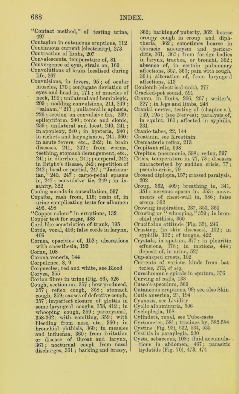 “Contact method,” of testing urine, 497 Contagion in cutaneous eruptions, 112 Continuous current (electricity), 273 Contraction of limbs, 207 Convalescents, temperature of, 81 Convergence of eyes, strain on, 169 Convolutions of brain localised during life, 267 Convulsions, in fevers, 95 ; of ocular muscles, 170 ; conjugate deviation of eyes and head in, 171; of muscles of neck, 199; unilateral and hemiplegic, 209 ; nodding convulsions, 211, 249 ; “salaam,” 211 ; unilateral in aphasia, 226 ; section on convulsive fits, 239 ; epileptiform, 240; tonic and clonic, 239 ; unilateral and local, 240, 241 ; in apoplexy, 240 ; in hysteria, 240 ; in rickets and laryngismus, 241, 360 ; in acute fevers, etc., 242; in brain diseases, 241, 242; from worms, teething, stomach derangement, etc., 241; in diarrhoea, 241; puerperal, 242; in Bright’s disease, 242; repetition of 242; local or partial, 247 ; “Jackson- ian,” 240, 247 ; carpo-pedal spasms in, 247; convulsive tic, 249 ; in in- sanity, 322 Cooing sounds in auscultation, 597 Copaiba, rash from, 116; resin of, in urine complicating tests for albumen 496, 498 “Copper colour” in eruptions, 132 Copper test for sugar, 488 Cord-like constriction of trunk, 195 Cords, vocal, 406; false cords in larynx, 406 Cornea, opacities of, 152; ulcerations with anaesthesia, 193 Cornu, 108 Corona veneris, 144 Corpulence, 8, 9 Corpuscles, red and white, see Blood Coryza, 355 Cotton fibres in urine (Fig. 86), 526 Cough, section on, 357 ; how produced, 357 ; reflex cough, 358 ; stomach cough, 359; causes of defective cough, 357 ; imperfect closure of glottis in some laryngeal coughs, 358, 412 ; in whooping cough, 359; paroxysmal, 358-362 ; with vomiting, 359 ; with bleeding from nose, etc., 360; in bronchial phthisis, 360; in measles and influenza, 360; from irritation or disease of throat and larynx, 361; nocturnal cough from nasal discharges, 361; barking and brassy, 362; barking, of puberty, 362; hoarse croupy cough in croup and diph- theria, 362; sometimes hoarse in thoracic aneurysm and pericar- ditis, 361, 363; from foreign bodies in larynx, trachea, or bronchi, 362; absence of, in certain pulmonary affections, 357, 363; pain with cough, 363 ; alteration of, from laryngeal affections, 413 Coulomb (electrical unit), 277 Cracked-pot sound, 591 Cramp, in limbs, 206, 207; writer’s, 227 ; in legs and limbs, 248 Cranial nerves, testing of (chapter v.), 149, 195; (see Nerves); paralysis of, in squint, 160; affected in syphilis, 231 Cranio-tabes, 22, 144 Creatinin, see Kreatinin Cremasteric reflex, 213 Crepitant rftle, 598 Crepitus, pneumonic, 598; redux, 597 Crisis, temperature in, 77, 78 ; diseases characterised by sudden crisis, 77; pseudo-crisis, 79 Crossed diplopia, 157; crossed paralysis, 202 Croup, 362, 409; breathing in, 341, 351; nervous spasm in, 353; move- ments of chest-wall in, 586; false croup, 362 Crowing inspiration, 237, 350, 360 Crowing or “ whooping,” 359 ; in bron- chial phthisis, 360 Crucifixion attitude (Fig. 35), 246 Crusting, (in skill diseases), 102; in syphilis, 132; of tongue, 422 Crystals, in sputum, 377; in pleuritic effusions, 378; in motions, 444; deposit of, in urine, 527 Cup-shaped crusts, 102 Currents of various kinds from bat- teries, 272, ct seq. Curschmann’s spirals in sputum, 376 Curving of nails, 133 Cusco’s speculum, 569 Cutaneous eruptions, 99; see also Skin Cutis anserina, 23, 194 Cyanosis, see Lividity Cyclic albuminuria, 506 Cycloplegia, 168 Cylinders, renal, see Tube-casts Cyrtometer, 581; tracings by, 582-584 Cystine (Fig. 93), 532, 534, 535 Cystitis in paraplegia, 230 Cysts, sebaceous, 108; fluid accumula- tions in abdomen, 467; parasitic hydatids (Fig. 70), 473, 474