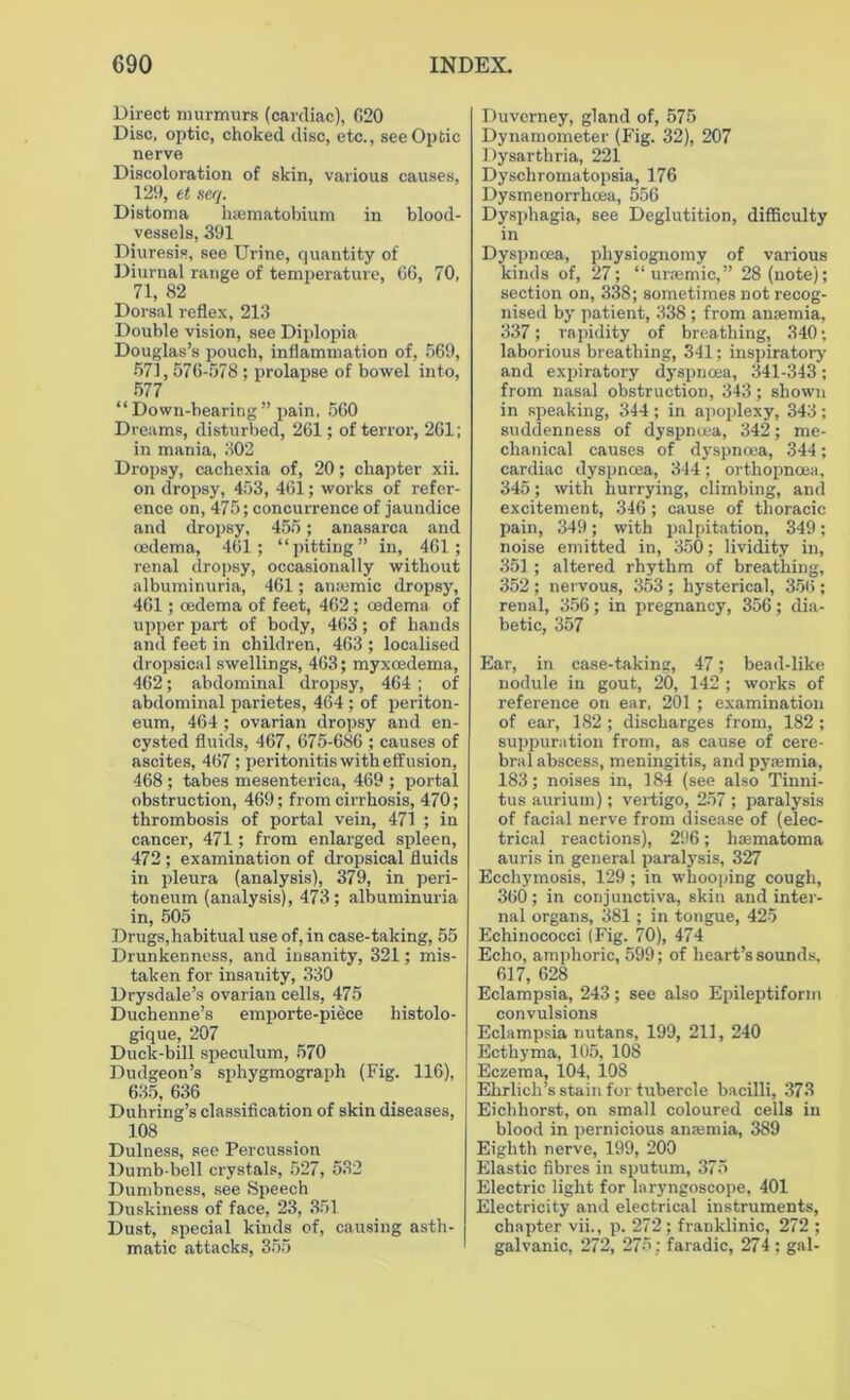 Direct murmurs (cardiac), G20 Disc, optic, choked disc, etc., see Optic nerve Discoloration of skin, various causes, 129, et seq. Distoma haematobium in blood- vessels, 391 Diuresis, see Urine, quantity of Diurnal range of temperature, 66, 70, 71, 82 Dorsal reflex, 213 Double vision, see Diplopia Douglas’s pouch, inflammation of, 569, 571,576-578 ; prolapse of bowel into, 577 “ Down-bearing ” pain, 560 Dreams, disturbed, 261; of terror, 261; in mania, 302 Dropsy, cachexia of, 20; chapter xii. on dropsy, 453, 461; works of refer- ence on, 475; concurrence of jaundice and dropsy, 455 ; anasarca and oedema, 461; “pitting” in, 461; renal dropsy, occasionally without albuminuria, 461; anremic dropsy, 461; oedema of feet, 462 ; oedema of upper part of body, 463; of hands and feet in children, 463 ; localised dropsical swellings, 463; myxoedema, 462; abdominal dropsy, 464 ; of abdominal parietes, 464 ; of periton- eum, 464 ; ovarian dropsy and en- cysted fluids, 467, 675-686 ; causes of ascites, 467; peritonitis with effusion, 468 ; tabes mesenterica, 469 ; portal obstruction, 469; from cirrhosis, 470; thrombosis of portal vein, 471 ; in cancer, 471; from enlarged spleen, 472 ; examination of dropsical fluids in pleura (analysis), 379, in peri- toneum (analysis), 473; albuminuria in, 505 Drugs, habitual use of, in case-taking, 55 Drunkenness, and insanity, 321; mis- taken for insanity, 330 Drysdale’s ovarian cells, 475 Duchenne’s emporte-piece histolo- gique, 207 Duck-bill speculum, 570 Dudgeon’s sphygmograph (Fig. 116), 635, 636 Duhring’s classification of skin diseases, 108 Dulness, see Percussion Dumb-bell crystals, 527, 532 Dumbness, see Speech Duskiness of face, 23, 351 Dust, special kinds of, causing asth- matic attacks, 355 Duverney, gland of, 575 Dynamometer (Fig. 32), 207 Dysarthria, 221 Dyschromatopsia, 176 Dysmenorrlicea, 556 Dysphagia, see Deglutition, difficulty in Dyspnoea, physiognomy of various kinds of, 27; “uraemic,” 28 (note); section on, 338; sometimes not recog- nised by patient, 338 ; from anaemia, 337; rapidity of breathing, 340; laborious breathing, 341; inspiratory and expiratory dyspnoea, 341-343; from nasal obstruction, 343; shown in speaking, 344; in apoplexy, 343; suddenness of dyspnoea, 342; me- chanical causes of dyspnoea, 344; cardiac dyspnoea, 344; orthopncea, 345; with hurrying, climbing, anti excitement, 346 ; cause of thoracic pain, 349; with palpitation, 349; noise emitted in, 350; lividity in, 351; altered rhythm of breathing, 352 ; nervous, 353 ; hysterical, 356 ; renal, 356; in pregnancy, 356; dia- betic, 357 Ear, in case-taking, 47; bead-like nodule in gout, 20, 142 ; works of reference on ear, 201 ; examination of ear, 182 ; discharges from, 182 ; suppuration from, as cause of cere- bral abscess, meningitis, and pyaemia, 183; noises in, 184 (see also Tinni- tus aurium); vertigo, 257 ; paralysis of facial nerve from disease of (elec- trical reactions), 296; hsematoma auris in general paralysis, 327 Ecchymosis, 129 ; in whooping cough, 360; in conjunctiva, skin and inter- nal organs, 381; in tongue, 425 Echinococci (Fig. 70), 474 Echo, amphoric, 599; of heart’s sounds, 617, 628 Eclampsia, 243; see also Epileptiform convulsions Eclampsia nutans, 199, 211, 240 Ecthyma, 105, 108 Eczema, 104, 108 Ehrlich’s stain for tubercle bacilli, 373 Eichhorst, on small coloured cells in blood in pernicious anaemia, 389 Eighth nerve, 199, 200 Elastic fibres in sputum, 375 Electric light for laryngoscope, 401 Electricity and electrical instruments, chapter vii., p. 272; franklinic, 272 ; galvanic, 272, 275 ; faradic, 274; gal-