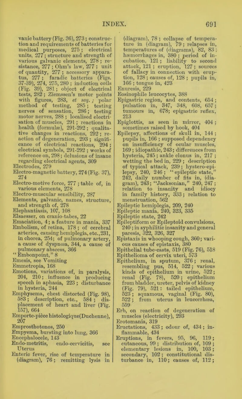 vanic battery (Fig. 36), 273; construc- tion and requirements of batteries for medical purposes, 275; electrical units, 277; structure and strength of various galvanic elements, 273; re- sistance, 277 ; Ohm’s law, 277 ; unit of quantity, 277 ; accessory appara- tus, 277 ; faradic batteries (Figs. 37-39), 274, 275,280; induction coils (Fig. 39), 281; object of electrical tests, 282; Ziemssen’s motor points with figures, 283, et seq. ; polar method of testing, 285; testing nerves of sensation, 286; testing motor nerves, 288 ; localised electri- sation of muscles, 291; reactions in health (formulae), 291-292 ; qualita- tive changes in reactions, 292; re- action of degeneration, 293 ; signifi- cance of electrical reactions, 294; electrical symbols, 291-292 ; works of reference on, 298; delusions of insane regarding electrical agents, 309 Electrodes, 279 Electro-magnetic battery, 274 (Fig. 37), 274 Electro-motive force, 277 ; table of, in various elements, 278 Electro-muscular sensibility, 287 Elements, galvanic, names, structure, and strength of, 278 Elephantiasis, 107, 108 Elsaesser, on cranio-tabes, 22 Emaciation, 4; a feature in mania, 337 Embolism, of retina, 178 ; of cerebral arteries, causing hemiplegia, etc.,231, in chorea, 254; of pulmonary artery, a cause of dyspncea, 344, a cause of pulmonary abscess, 366 “ Embonpoint,” 8 Emesis, see Vomiting Emmetropia, 168 Emotions, variations of, in paralysis, 204, 210; influence in producing speech in aphasia, 223 ; disturbance in hysteria, 244 Emphysema, chest distorted (Fig. 98), 583; description, etc., 584 ; dis- placement of heart and liver (Fig. _ 157), 664 Emporte-piecehistologique(Duchenne), 207 Emprosthotonos, 250 Empyema, bursting into lung, 366 Encephalocele, 143 Endo-metritis, endo-cervicitis, see Uterus Enteric fever, rise of temperature in (diagram), 76; remitting lysis in (diagram), 78; collapse of tempera- ture in (diagram), 79; relapses in, temperatures of (diagrams), 82, 83 ; haemorrhages in, 380 ; period of in- cubation, 121; liability to second attack, 121; eruption, 127 ; sources of fallacy in connection with erup- tion, 128; causes of, 128 ; pupils in, 166 ; tongue in, 423 Enuresis, 229 Eosinophile leucocytes, 388 Epigastric region, and contents, 654 ; pulsation in, 347, 348, 608, 657; tumours in, 678; epigastric reflex, 213 Epiglottis, as seen in mirror, 404 ; sometimes raised by hook, 404 Epilepsy, affections of skull in, 144 ; pupils in, 166 ; supposed dependency on insufficiency of ocular muscles, 169 ; idiopathic, 243; differences from hysteria, 245; ankle clonus in, 217 ; wetting the bed in, 229 ; description of typical attack, 239; hystero-epi- lepsy, 240, 246; “ epileptic state,” 242, daily number of fits in, (dia- gram), 243; “Jacksonian,” 240, 247; relation to insanity and idiocy in family history, 333; relation to menstruation, 562 Epileptic hemiplegia, 209, 240 Epileptic mania, 240, 323, 335 Epileptic state, 242 Epileptiform or Epileptoid convulsions, 240 ; in syphilitic insanity and general paresis, 322, 326, 327 Epistaxis in whooping cough, 360; vari- ous causes of epistaxis, 380 Epithelial tube-casts, 519 (Fig. 76), 518 Epithelioma of cervix uteri, 573 Epithelium, in sputum, 376; renal, resembling pus, 514, 522; various kinds of epithelium in urine, 522; renal (Fig. 78), 520; epithelium from bladder, ureter, pelvis of kidney (Fig. 79), 521: tailed epithelium, 523; squamous, vaginal (Fig. 80), 522; from uterus in leucorrhcea, 559 Erb, on reaction of degeneration of muscles (electricity), 293 Erotomania, 319 Eructations, 433; odour of, 434; in- flammable, 434 Eruptions, in fevers, 95, 96, 119; cutaneous, 99 ; distribution of, 109 ; elementary lesions in, 100, 103; secondary, 102; constitutional dis- turbance in, 110; causes of, 112;