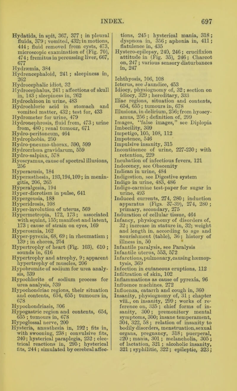 Hydatids, in spit, 3G7, 377 ; in pleural fluids, 379 ; vomited, 432; in motions, 444; fluid removed from cysts, 473, microscopic examination of (Fig. 70), 474; fremitus in percussing liver, 667, 677 Hydraamia, 384 Hydrencephaloid, 241; sleepiness in, 262 Hydrocephalic idiot, 32 Hydrocephalus, 241 ; affections of skull in, 143 ; sleepiness in, 262 Hydrochinon in urine, 483 Hydrochloric acid in stomach and vomited matter, 432; test for, 433 Hydrometer for urine, 479 Hydronephrosis, fluid from, 473; urine from, 480; renal tumour, 671 Hydro-peritoneum, 464 Hydrophobia, 250 Hydro-pneumo-thorax. 590, 599 Hydrorrhoea gravidarum, 559 Hydro-salpinx, 578 Hyoscyamus, cause of spectral illusions, 256 Hyperacusis, 184 Hyperesthesia, 193,194,109; in menin- gitis, 206, 265 Hyperalgesia, 194 Hyper-dicrotism in pulse, 641 Hypergeusia, 188 Hyperidrosis, 108 Hyper-involution of uterus, 569 Hypermetropia, 172, 173; associated with squint, 155; manifest and latent, 173 ; cause of strain on eyes, 169 Hyperosmia, 162 Hyper-pyrexia, 68, 69 ; in rheumatism ; 139 ; in chorea, 254 Hypertrophy of heart (Fig. 103), 610 ; sounds in, 616 Hypertrophy and atrophy, 9; apparent hypertrophy of muscles, 206 Hypobromite of sodium for urea analy- sis, 539 Hypochlorite of sodium process for urea analysis, 539 Hypochondriac regions, their situation and contents, 654, 655; tumours in, 678 Hypochondriasis, 206 Hypogastric region and contents, 654, 655 ; tumours in, 678 Hypoglossal nerve, 200 Hysteria, amesthesia in, 192; fits in, with swooning, 238; convulsive fits, 240; hysterical paraplegia, 232 ; elec- trical reactions in, 295; hysterical fits, 244 ; simulated by cerebral affec- tions, 245 ; hysterical mania, 318 ; dyspnoea in, 356; aphonia in, 411; flatulence in, 435 Hystero-epilepsy, 249, 246; crucifixion attitude in (Fig. 35), 246; Charcot on, 247; various sensory disturbances in, 247 Ichthyosis, 106, 108 Icterus, see Jaundice, 453 Idiocy, physiognomy of, 32; section on idiocy, 329 ; hereditary, 333 Iliac regions, situation and contents, 654, 655; tumours in, 678 Illusions, in delirium, 256; from hyoscy- amus, 256 ; definition of, 299 Images, “false images,” see Diplopia Imbecility, 309 Impetigo, 105, 108, 112 Impotence, 546 Impulsive insanity, 315 Incontinence of urine, 227-230; with retention, 229 Incubation of infectious fevers, 121 Indecency, see Obscenity Indican in urine, 484 Indigestion, see Digestive system Indigo in urine, 483, 486 Indigo-carmine test-paper for sugar in urine, 493 Induced currents, 274, 280; induction apparatus (Figs. 37-39), 274, 280 ; primary, secondary, 275 Induration of cellular tissue, 464 Infancy, physiognomy of disorders of, 32; increase in stature in, 32; weight and length in, according to age and nourishment (table), 36; history of illness in, 50 Infantile paralysis, see Paralysis Infantile uterus, 553, 572 Infarctions, pulmonary, causing haemop- tysis, 369 Infection in cutaneous eruptions, 112 Infiltration of skin, 102 Inflammations as cause of pyrexia, 96 Influence machines, 272 Influenza, catarrh and cough in, 360 Insanity, physiognomy of, 31; chapter viii., on insanity, 299; works of re- ference on, 335; chief forms of in- sanity, 300; premonitory mental symptoms, 300; insane temperament, 304, 322, 58 ; relation of insanity to bodily disorders, menstruation, sexual organs, pregnancy, 318; puerperal, 820 ; mania, 301; melancholia, 305 ; of lactation, 321; alcoholic insanity, 321; syphilitic, 322; epileptic, 323;